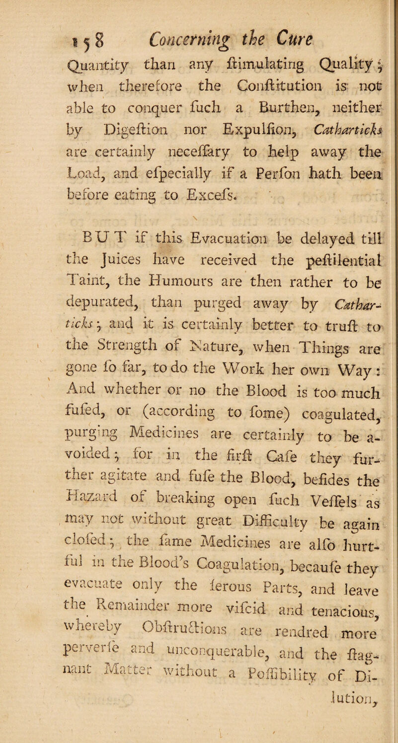 Quantity than any ftiiuulating Quality * vvJien therefore the Conftitution is- not able to conquer fuch a Burthen, neither by Digeflion nor Expuliion, Cathanich are certainly neceffary to help away the Load, and efpecially if a Perfon hath been before eating to Excefs. BUT if this Evacuation be delayed till the Juices have received the pehilential Taint, the Humours are then rather to be depurated, than purged away by tichy and it is certainly better to truft to the Strength of hsature, when Things are gone fo far, to do the Work her own Way : And whether or no the Blood is too much fufed, or (according to fome) coagulated, purguig Medicines are certainly to be a- voided* for in the firii Cafe they fur-^ ther agitate and fufe the Blood, befides the HaZtiid Oi bieaXing open liich Veilels as , in^ty not without great Difficulty be aG:ain clofed *, the fame Medicines are alfo hurt¬ ful in the Blood’s Coagulation, becaufe they evacuate only the ierous Parts, and leave the Reinaiiider more vifcid and tenacious whereby ObhruTions are rendred more’ perveri'e and unconquerable, and the Eao-. uant Matter without a Pofllbility of Di- iution,.