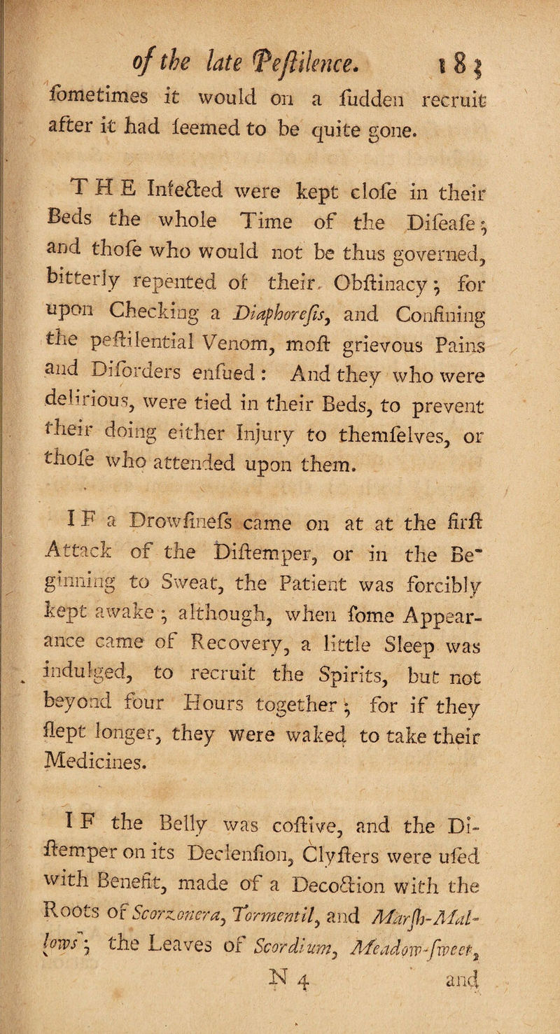 ibmetimes it would on a fuddeii recruit after it had leemed to be quite gone. THE Infeded were kept clofe in their Beds the whole Time of the Difeafe^ and thofe who would not be thus governed, bitterly repented of their, Obhinacy ^ for upon Checking a Diafhorejlsy and Confining the peflilential Venom, mofi: grievous Pains and Difbrders enfued : And they who were delirious, were tied in their Beds, to prevent their doing either Injury to themfelves, or thofe who attended upon them. IF a Drowfineis came on at at the firfl Attack of the Diftemper, or in the Be¬ ginning to Sweat, the Patient was forcibly kept awake- although, when fome Appear¬ ance came of Recovery, a little Sleep was ^ indulged, to recruit the Spirits, but not beyond four Hours together ; for if they flept longer, they were waked to take their Medicines. I F the Belly was coflive, and the Dl- hemper on its Declenfion, Clyflers were uled with Benefit, made of a Decoftion with the PvOOts Or ScQTZGnera^ T*ormentll^ and al¬ lows j the Leaves of Scordtum^ Ad^eadow^fwecf^ N ^ and