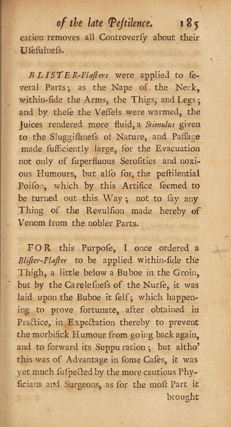 cation removes all Controverfjr about their Ufefulnefs. B L ISTtR-Tlafiers were applied to fe- veral Parts * as the Nape of the Neck^ within-fide the Arms, the Thigs, and Legs ^ and by thele the Veffels were warmed, the Juices rendered more fluid, a Stimulus given to the Sluggiflinefs of Nature, and Paflage made flifliciently large, for the Evacuation not only of fuperfluous Serolities and noxi¬ ous Humours, but alfo for, the peflilential Poifon, which by this Artifice leemed to be turned out this Way y not to lay any Thing of the Revulfion made hereby of Venom from the nobler Parts. FOR this Purpofe, I once ordered a Bllfier-Tlafler to be applied within-fide the Thigh, a little below a Buboe in the Groin, but by the Carelefriefs of the Nurfe, it was laid upon the Buboe it felf j which happen¬ ing to prove fortunate, after obtained in PraTice, in Expectation thereby to prevent the morbifick Humour from going back again, and to forward its Suppu ration • but altho’ this was of Advantage in fome Cafes, it was yet much lulpeCted by the more cautious Phy- ficians and Surgeons, as for the molt Part it ' brought
