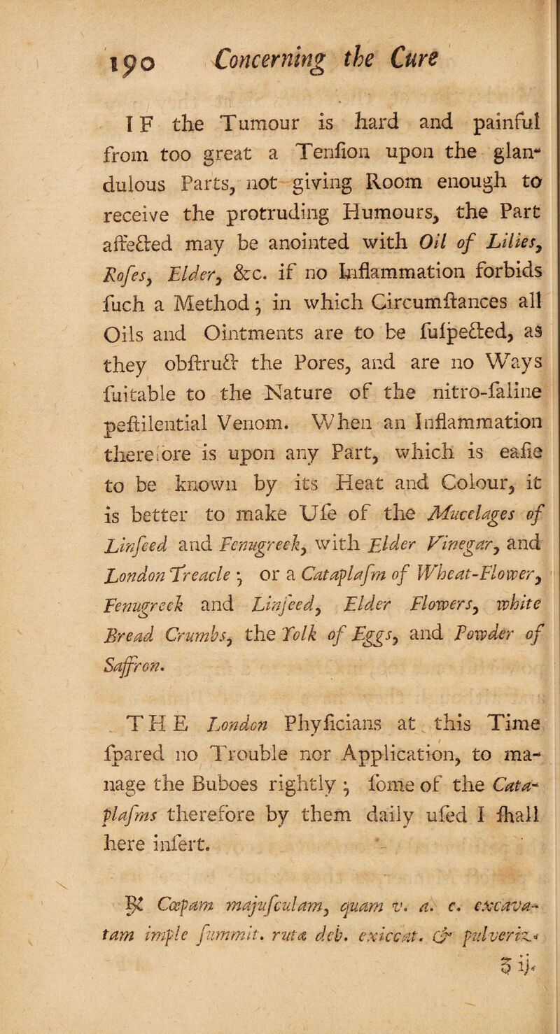 1 IF the Tumour is hard and painful from too great a Tenfion upon the glan- dulous Parts, not giving Room enough to receive the protruding Humours, the Part affeded may be anointed with Oil of Lilies^ Rofesy EUery See. if no kiflammation forbids fuch a Method • in which Circumhances all Oils and Ointments are to be fulpeded, as they obftruO: the Pores, and are no Ways fuitable to the Nature of the nitro-faline peftilential Venom. Vfhen an Inflammation there I ore is upon any Part, which is eafie to be known by its Heat and Colour, it is better to make Ufe of the Mucclages of Linfeed and Fcnugreeli^ with Elder Vinegary and London T'reacle *, or a Cataflafm of Wheat-Flowery Fenugreek and Linfeedy Elder FiowerSy white Bread Crumhsy the Folk of EggSy and Powder of Saffron. THE London Pliyficians at this Time fpared no Trouble nor Application, to ma¬ nage the Buboes rightly ^ fonie of the Cata'^ plafrns therefore by them daily ufed I fhall here infert. 13^ Cespam majufculamy ojuam v. a. c. exxava^ tarn imple fummit. ruta deb. exiccat. & pidveriz.- * i c? W