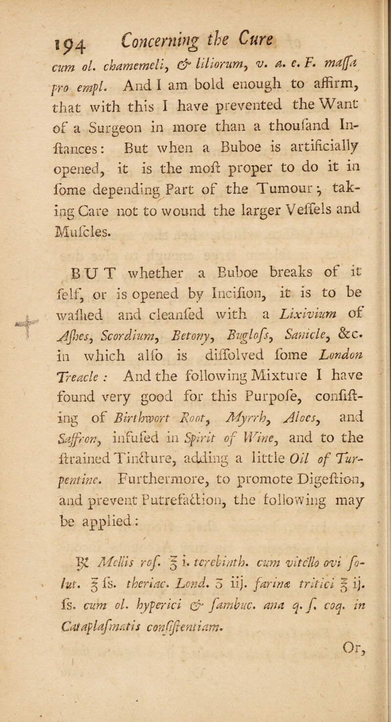 cum ol chamcmdi^ & lillorum^ v. a. e, F* majfa pro empl. And I am bold enough to affirm, that with this I have prevented the Want of a Surgeon in more than a thoufand In¬ fiances: But when a Buboe is artificially opened, it is the moh proper to do it in Ibme depending Part of the Tumour*, tak¬ ing Care not to wound the larger VefTels and Mufcles. BUT whether a Euboe breaks of it feif, or is opened by Incifion, it is to be wailied and cleanfed with a Lixivium of Scordium^ Betony^ Buglofsy Samcle^ &c. in which alfo is dilTolved fome London Treacle: And the following Mixture I have found very good for this Purpofe, confifi- ing of Birthwort Root^ Myrrh^ ^loesy and Saffronj infufed in Spirit of IVine^ and to the itrained Tin^lure, adding a little 0// of Tur¬ pentine. Furthermore, to promote Digehion, and prevent PutrefaTion, the following may be applied: / /dciiis rof 5 i. terebinth, cum vitcllo ovi fo- iut. § fs. theriac. Lend, o iij. farina tritici 5 ij« Is. cum ol, hyperici U fambuc. ana q. f, coq. in Cataplafmatis conRftentiam. Or,