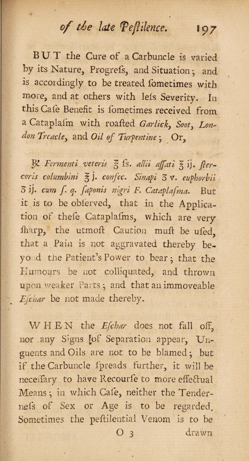 BUT the Cure of a Carbuncle is varied by its Nature, Progrefs, and Situation • and is accordingly to be treated fometimes with more, and at others with lefs Severity. In this Cafe Benefit is fometimes received from aCataplafm with roahed Garlicky Sooty Lon¬ don Treacley and Oil of Turpentine j Or, ^ Fermenti voter is g fs. alUi ajfatl g ij. fler- coris columbini § j. confec. Sinapi 5 V. euphorhil & ij. cum f. q. faponis nigri F. Cataplafma. But it is to be obierved, that in the Applica¬ tion of' thefe Cataplafms, which are ver^r iliarp, the utmoif Caution muft be uled that a Pain is not aggravated thereby be- yo ',d tire Patient’s Power to bear • that the Plum ours be not colliquated, and thrown upon v.^eaker Pa i tsand that an immoveable Ejchar be not made thereby. W PI E N the Efchar does not fall off, nor .any Signs |of Separation appear, Un¬ guents and Oils are not to be blamed • but if the Carbuncle fpreads further, it will be neceifary to have Recourfe to more effeftuai Means *, in which Cafe, neither the Tender- nefs of Sex or Age is to be regarded. Sometimes the peftilential Venom is to be O 3 drawn