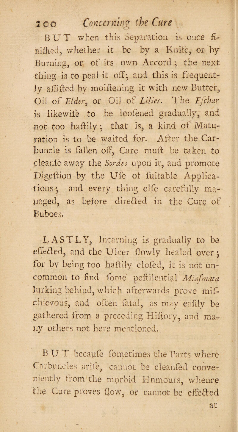 BUT when this Separation is once R- nilhed, whether it be by a Knife, or hy Burning, or of its own Accord ^ the next thing, is to peal it off;, and this is frequent¬ ly ailifted by moiffening it with new Butter, Oil of Elderj or Oil of Lilies. The EJchar is likewife to be loofened gradually, and not too haftily that is, a kind of Matu¬ ration is to be waited for. x4fter the Car¬ buncle is fallen off. Care muff be taken to cleanfe away the Series upon it, and promote X)igeftion by the Ufe of fuitable Applica¬ tions*, and every thing eife carefully ma¬ naged, as before direffed in the Cure of Buboes. / LASTLY, Incarning is gradually to be effefled, and the Ulcer ilowly healed over * for by being too haitily clofed, it is not un¬ common to find fome peitileiitial ASafmatOe lurking behind, which afterwards prove mif* chievous, and often fatal, as may eafily be gathered from a preceding Hiffory, and ma-=. ny others not here mentioned. BUT becaufe fometimes the Parts where • (. arbiincles arife, cannot be cleanfed convex niently from the morbid Hnmours, whence the Cure proves flow, or cannot be effefted at