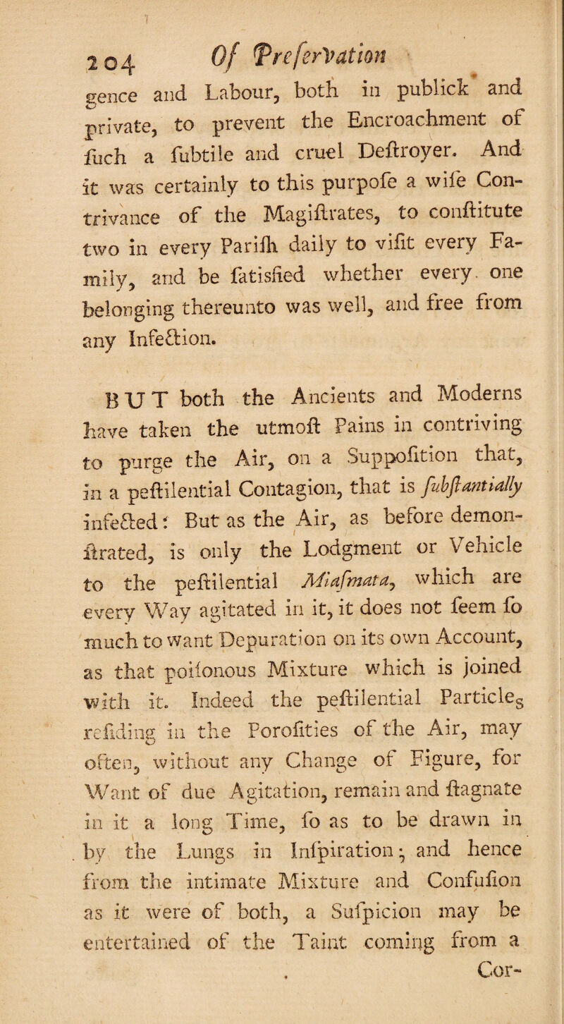 gence and Labour, both in publick and private, to prevent the Encroachment of fuch a fubtile and cruel Deftroyer. And it was certainly to this purpofe a wife Con¬ trivance of the hLagihrates, to conftitute two in every Parilh daily to vifit every Fa¬ mily, and be fatisiied whether every, one belonging thereunto was wellj and free from any Infeftioii. BUT both the Ancients and Moderns have taken the utmoft Pains in contriving to purge the Air^ on a Suppoiition that, in a peftilential Contagion, that is fubfiamialiy infeaed t But as the Air, as before demon- ftrated, is only the Lodgment or Vehicle to the pehilential Adlafmata^ which are every Vv^ay agitated in it, it does not feem fo much to want Depuration on its own Account, as that poiionous Mixture which is joined with it. Indeed the peililential Partickg refidiiig in the Porofities of the Air, may often, without any Change of Figure, for Want of due Agitation, remain and ftagnate in it a long Time, fo as to be drawn in by the Lungs in Infpiration ^ and hence from the intimate Mixture and Confufion as it were of both, a Sufpicion may be entertained of the Taint coming from a Cor-