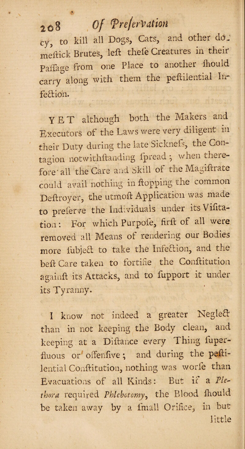 leS Of TreferVdtion cy, to kill all Dogs, Cats, and other dd: meftick Brutes, left thefe Creatures in their Pairage from one Place to another fliould carry along with them the peftiiential In- fe£i;ion. s yet although both the Makers and Executors of the Laws were very diligent in their Duty during the late Sicknefs, the Con¬ tagion notwithftanding fpread ^ wnen there¬ fore'all the Care and Skill of the Magiftrate could avail nothing in hopping the common Deftroyetj the utmofl Application was made to preferve the Individuals under its Vihta- tion : For which Purpofe, firft of all were removed, all IVleans of rendering our Bodies more fubjed to take the Inferiion, and the beh Care taken to fortihe the Conhitution againft its Attacks, and to fupport it under its Tyranny. 1 know not indeed a greater NegleT than in not keeping the Body clean, and keeping at a Dihance every Thing fuper- huous or oiTenflve; and during the pehl- lential Conftitutioii, nothing was worfe than Evacuations of all Kinds: But if a Fle^ thora required Phlebotomy^ the Blood hiould be taken away by a fmall Orifice, in but little