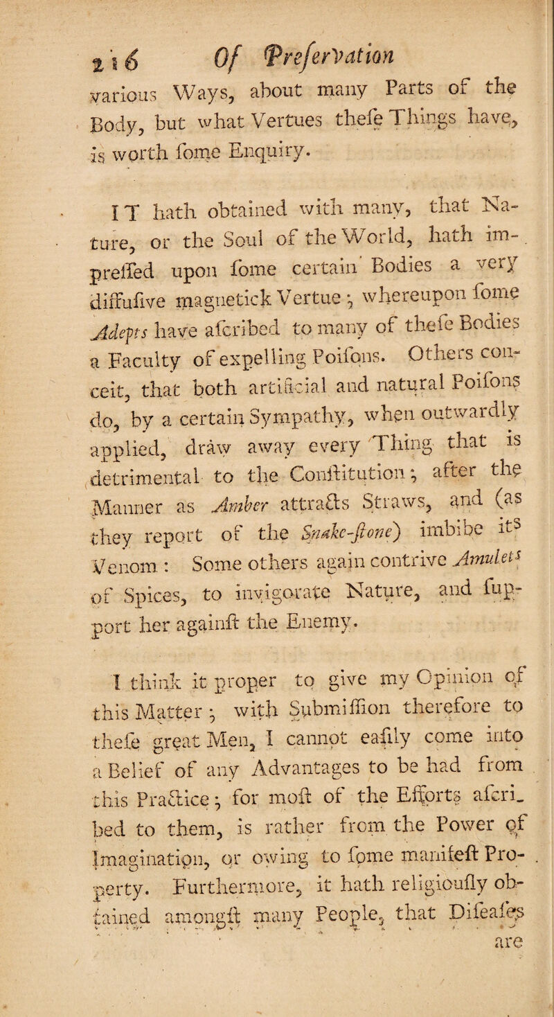 Vcirioiis WciySj cibout niciiiy Ps-itlo Oj. th^ Body, but what Vcrtucs tlioic Things hav^, is worth fome Enquiry. IT hath obtained with many, that Na¬ ture, or the Soul of the World, hath im-. prelfed upon fbme certain' Bodies a very diffufive magnetick Vertue ^ whereupon fome Adepts have afcribed to many of thefe Bodies a Faculty of expelling Poifqns. Others con¬ ceit, that both artiiicial and natural Poifons do, by a certain Sympathy, when outwardly applied, draw away every Thing that is <detrimental to the Conftitution *, after thq Manner as Amher attrafts Straws, and (as they report ot the Spdke-fione) imbibe it^ Venom : Some others again contrive Amulet^ of Spices, to invigorate Natpre, and fup- port her againft the Enemy. I think it proper to give my Opinion of this Matter with Submiffion therefore to tliefe meat Men, I cannot eafily come into a Belief of any Advantages to be had from this PraTice ^ for moh of the Effprts aicri, bed to them, is rather from the Power of Imaginatipn, or owing to fpme manitcft Pro- . ■perty. Furthermore, it hath religiouily ob¬ tained aniongit ni.any People, that Difeafep ‘ ^ are