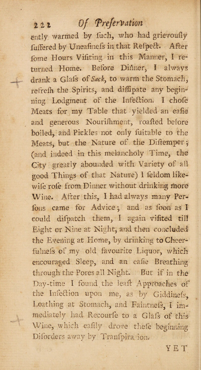 11% of ^re/erVatim ently warmed by fuch, who had grievoufiy fulTered by Uneaiinefs in that Refped. After fome Hours Vifiting in this Manner, I re¬ turned Home. Before Dinner, I always drank a Glafs of Sack ^ to warm the Stomachy refreili the Spirits, and diffipate any begin¬ ning Lodgment of the InteOiion. I choie Meats for my Table that yielded an eafie and generous Nouriihment, roafted before boiled, and Pickles not only fuitable to the Meats, but the Nature of the Diftemper^ (and indeed in this melancholy Time, the City greatly abounded with Variety of all good Things of that Nature) I feldom like- wife rofe from Dinner without drinking more Wine. After this, I had always many Per- foils came for Advice ^ and as foon as I could difpatch them, I again viiited till Eight or Nine at Night, and then concluded the Evening at Home, by drinking to Cheer- fuliiefs of my old favourite Liquor, which encouraged Sleep, and an eafie Breathing through the Pores all Night, But if in the Day-time I found the leaid Apprbaches of the I,nfe£lion upon me, as by Giddinefs Loathing at Stomach, and Faintnefs, I iiri- mediately had Pvecourfe to a Glafs of this Wine, which eafily drove tliele beginning Diforders away by Tranfpira ion,- YET