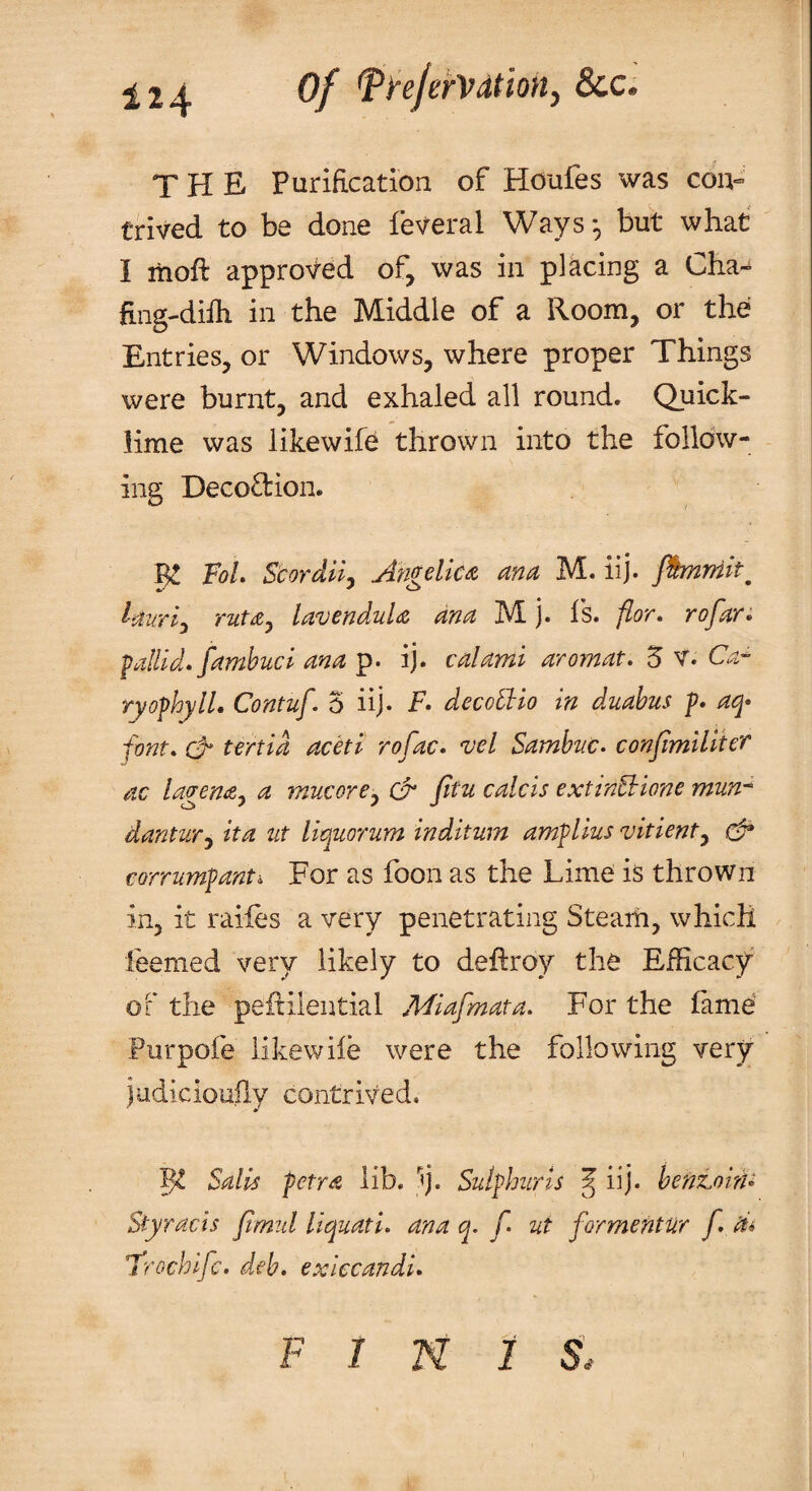 of ^tejerVdiioity See* THE Purification of Houfes was cou^ Crived to be done feveral Ways', but what I itioft approved of, was in placing a Cha- fing-difli in the Middle of a Room, or the Entries, or Windows, where proper Things were burnt, and exhaled all round. Quick¬ lime was likewife thrown into the folldw- ing Decodion. P FoL Scordlly Angelica, ana M. iij. Jhnniit^ lauri,^ ruta^ lavendula ana M j. is. fior, rofan pallid, fambuci ana p. ij. calami aromat. 5 V. Ca-^ ryofhylL Contuf. 5 iij- F. decollio in duahus p. aq> font, tertid aceti rofac. vel Samhne. conjimiliter ac lagena^ a mucorCy (A fitu calcis extinEhione mun-^ dantuTy ita ut liquorum inditum amplius vitienty efr corrumpant: For as foon as the Lime is thrown in, it raifes a very penetrating Steam, which feemed very likely to deftroy the Efficacy of the peflilential Miafmata. For the lame Purpofe likewiie were the following very judkiouily contrived. Salis petra lib. 'fj. Sulphur is ^ iij. hentohU Styracis fimul liquati. ana q. f. ut formentur f. di Frochlfc. deb. exiecandi. F I N i s.