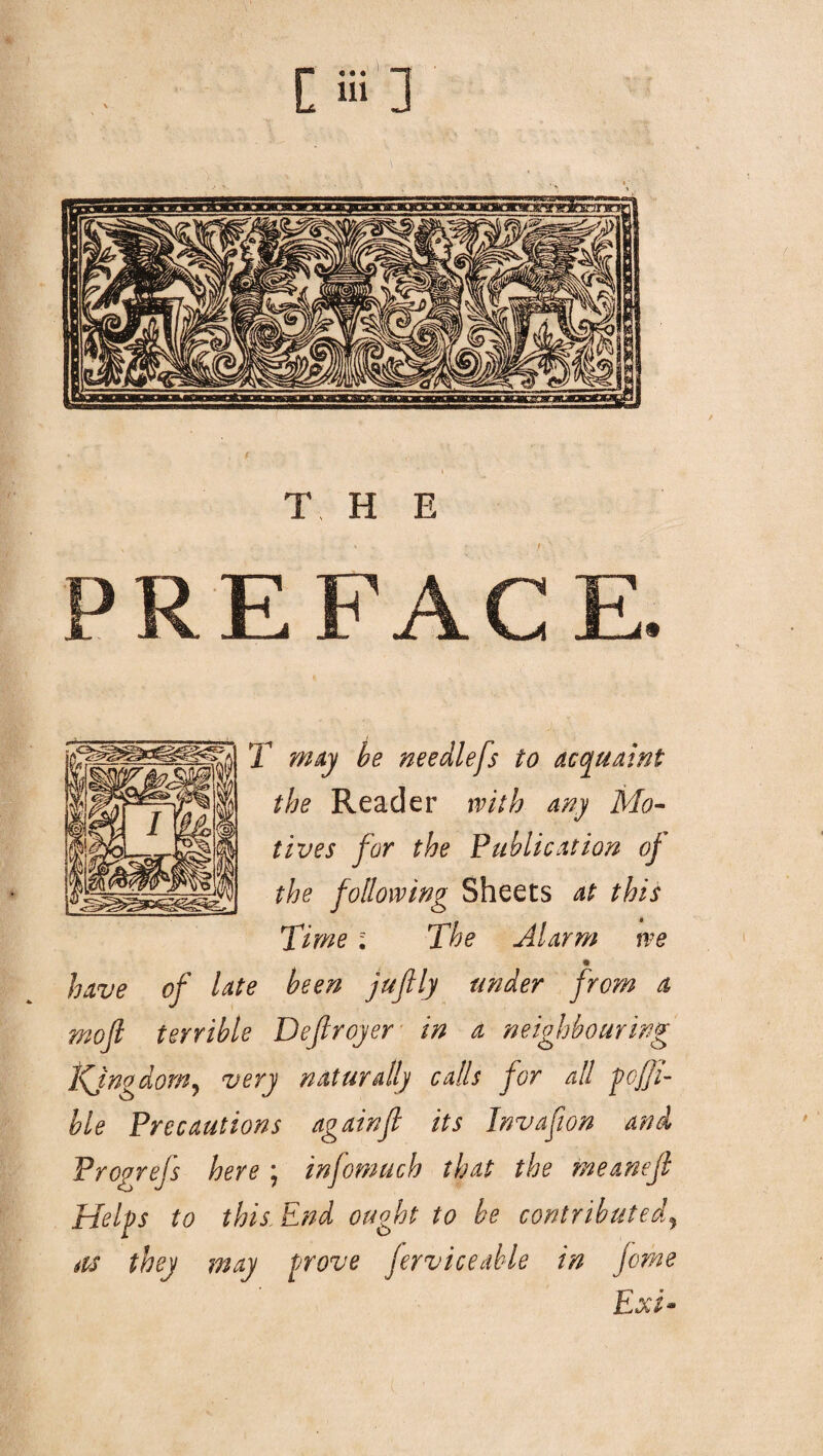[Hi] REF T may be needlefs to acquaint the Reader with any Mo¬ tives for the Publication of the following Sheets at this Time ; The Alarm we m have of late been juftly under from a mofl terrible Defir oyer in a neighbouring Kjngdom? very naturally calls for all pofji- hie Precautions againfl its Invafwn and Prcgrefs here ; infomuch that the meanejl Helps to this End ought to he contributed, as they may prove ferv ice able in Jome Ext- t