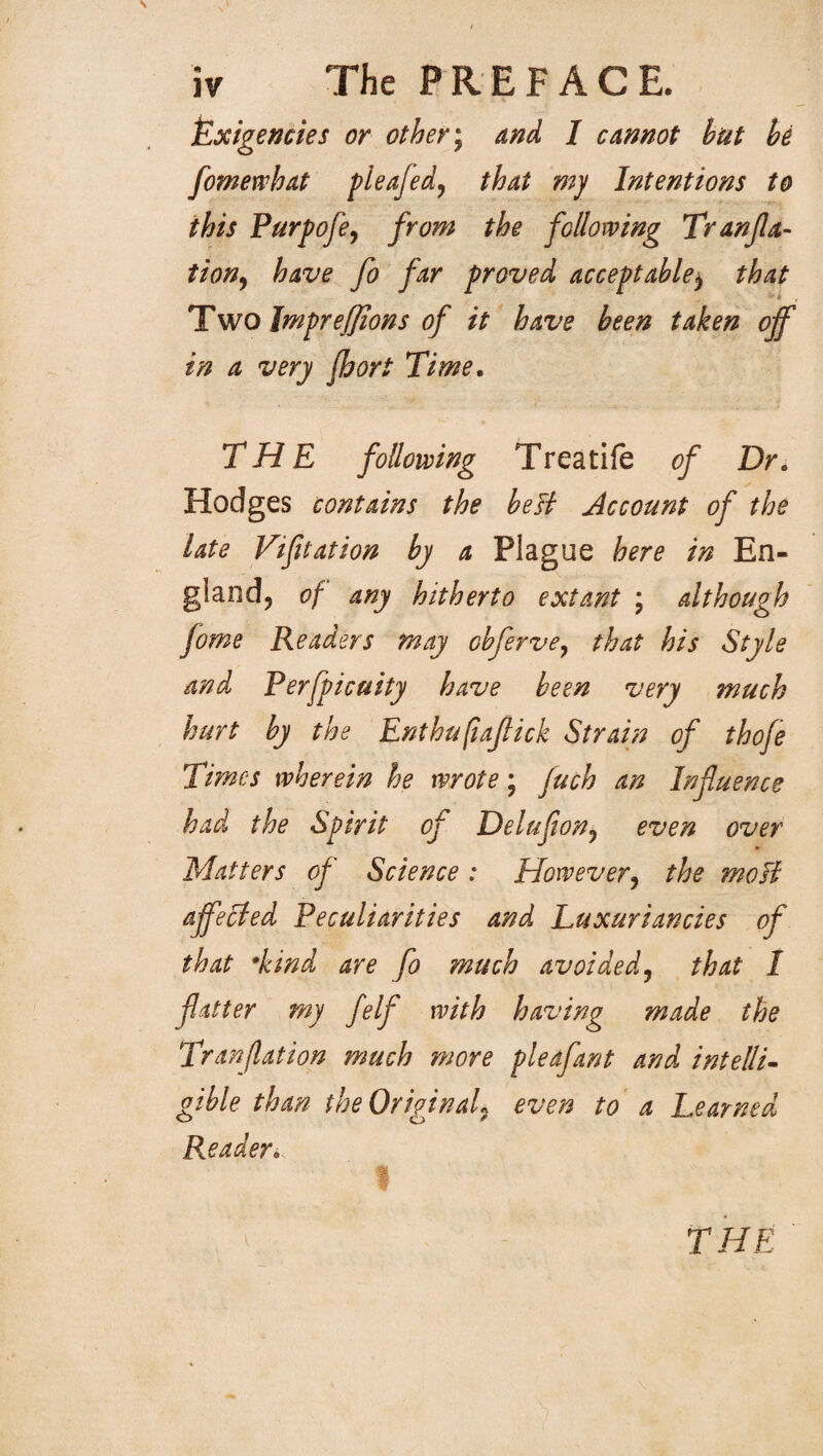 Exigencies or other; and I cannot hut he fomewhat pleafed, that my Intentions to this Purpofe, from the following Tranfla- tion, have fo far proved acceptable$ that Two Jmpreffions of it have been taken off in a very fhort Time. THE following Treatife of Dr. Hodges contains the belt Account of the late Vifitation by a Plague here in En¬ gland, of any hitherto extant \ although fome Readers may cbferve, that his Style and Perfpicuity have been very much hurt by the Enthufiaflick Strain of thofe Times wherein he wrote; fuch an Influence had the Spirit of Deluflon, even over Matters of Science : However, the moll affected Peculiarities and Luxuriancies of that •kind are fo much avoided5 that I flatter my felf with having made the Tranflation much more pleafant and intelli- gible than the Original^ even to a Learned Reader* THE