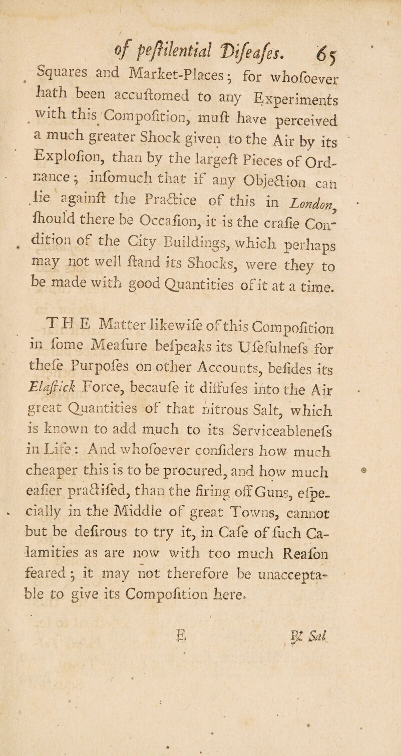 of peftilential tYtfeafes. 6y . Squares and Market-Places; for whofoever hath been accuftomed to any Experiments . vvith this. Compofition, muft have perceived a much greater Shock given to the Air by its Explofion, than by the largefl: Pieces of Ord¬ nance ; infomuch that if any Objeftion can lie againft the Praftice of this in London, fliould there be Occafion, it is the cralie Coir dition of the City Buildings, which perhaps may not well flana its Shocks, were they to be made with good Quantities of it at a time. THE Matter like wife of this Compofition in fome Meafure befpeaks its Ufefulnefs for thefe Purpofes on other Accounts, befides its Elafric'k Force, becaufe it diffufes into the Air great Quantities of that nitrous Salt, which is known to add much to its Serviceablenefs in Life : And whofoever confiders how much cheaper this is to be procured, and how much eafier pra&ifed, than the firing off Guns, espe¬ cially in the Middle of great Towns, cannot but be defirous to try it, in Cafe of fuch Ca¬ lamities as are now with too much Realbn feared • it may not therefore be unaccepta¬ ble to give its Compofition here.