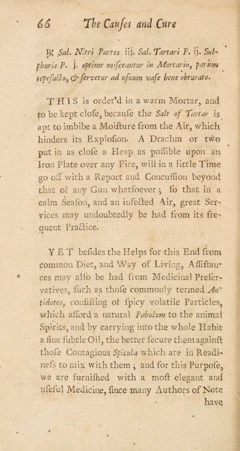 Sal. JSfltri Fartes iij. Sal. Tartart F. ij. Sul¬ phur is F. j. optime mifceantur in Mortar to , par am fcpcfattoj &fervetur ad ufuum vafe bene obturato. THIS is order’d in a warm Mortar, and to be kept clofe, becaufe the Salt of Tartar is apt to imbibe a Moifture from the Air, which hinders its Explofion. A Drachm or two put in as clofe a Heap as poilible upon an Iron Plate over any Fire, will in a little Time go oil with a Report and Concuffion beyond that Oi any Gun what (never fo that in a calm Seafon, and an infefled 4ir, great Ser- vices may undoubtedly be had from its fre¬ quent Pra£lice. YET befides the Helps for this End from common Diet, and Way of Living, Ailiftarr ces may alfo be had from Medicinal Prefer- yatives, fuch as thofe commonly termed Atf tidotesj confining of fpicy volatile Particles, which afford a natural Pabulum to the animal Spirits, and by carrying into the whole Habit a fine fubtle Oil, the better fecure them againft thofe Contagious Sfieula which are in Reacli- nefs to mix with them ; and for this Purpofe, we are furniihed with a mod: elegant and ufeful Medicine, fmce many Authors of Note have