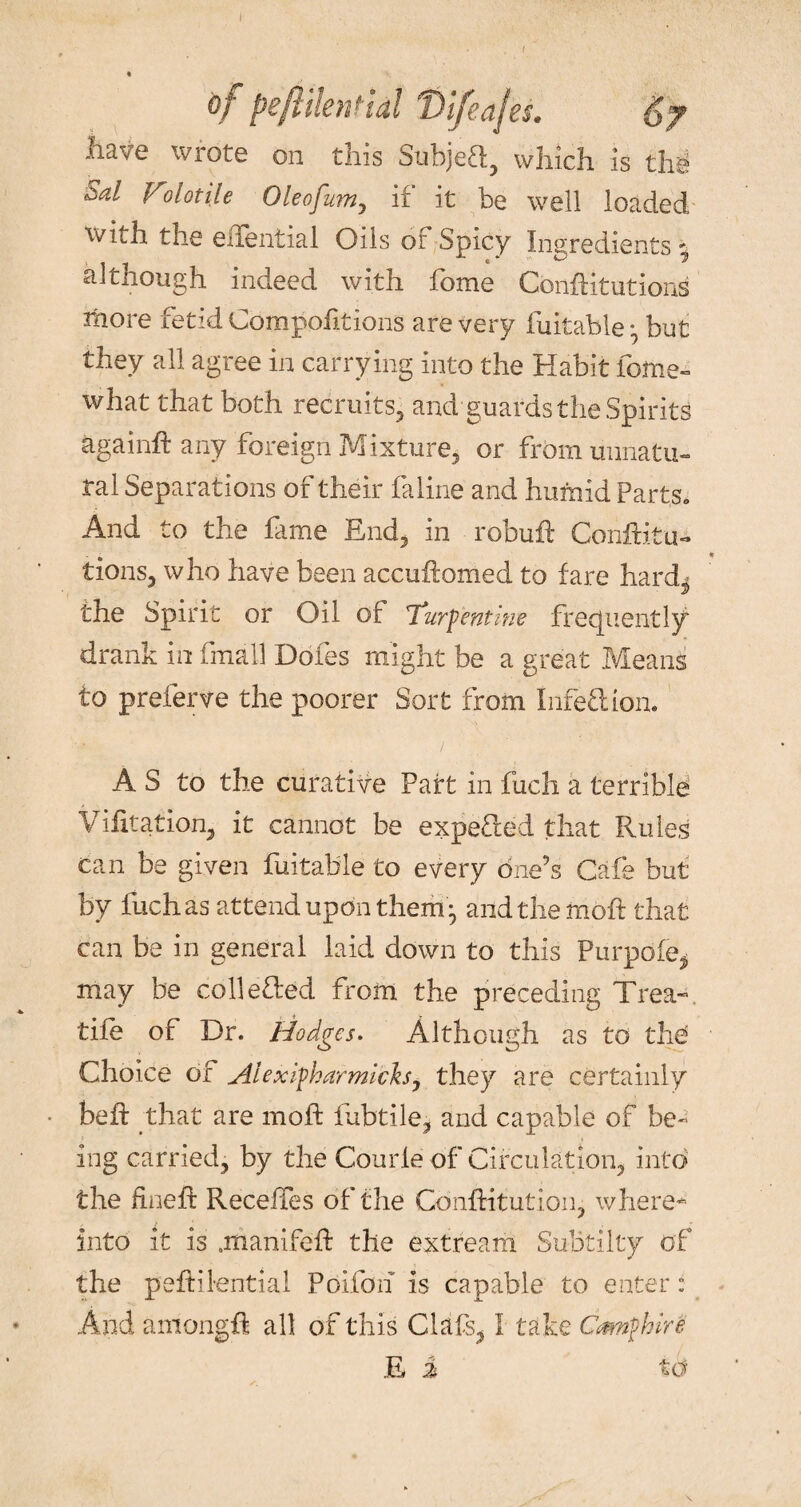 0/ peftilenfidl T)ifeajes. have wrote on this Subjeft:, which is the zd Volotije Oleofum, if it be well loaded with the eiTential Oils of Spicy Ingredients 9 although indeed with fome CbnfHtutions more fetid Compofitions are very Ratable:, but they all agree in carrying into the Habit fome- what that both recruits, and guards the Spirits again# any foreign Mixture, or from unnatu¬ ral Separations of their faline and humid Parts. And to the lame End, in robu# Confuta¬ tions, who have been accu#omed to fare hard^ the Spirit or Oil of Turpentine frequently drank in frnall Doles might be a great Means to preferve the poorer Sort from Infection. A S to the curative Part in fucli a terrible Vifitation, it cannot be expeRed that Rules can be given fuitable to every one’s Cafe but by liichas attend upon them • and the mo# that can be in general laid down to this Piirpbfe* may be collected from the preceding Trea- tife of Dr. Hodges. Although as to the Choice of Aiexipharmich, they are certainly be# that are mo# fubtile, and capable of be¬ ing carried, by the Courle of Circulation, into the fine# ReceiTes of the Con#itution, where* into it is .manifeft the extream SuBtilty of the peftilential Poifoh is capable to enter: And among# all of this Clafs, I take Cmnfhire E i to