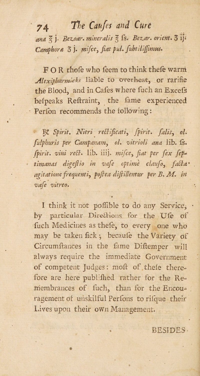 and ^ j- Bez,oar. miner alls ? fs. Beaar. orient. 5 ip Camphora 5 j* mifce7 fiat puL fiibtilijfmus* \ FOR thofe who feem to think thefe warm Alexifharmicks liable to overheat, or rarifie the Blood, and in Cafes where fuch an Excefs befpeaks Reftraint, the fame experienced Perfon recommends the following: Vf Spirit. Nitri rehiificati, [firit* faliSy oh fulphuris per Campanam, oh vitrioli ana lib. fs. fpirit. vini re&. lib. iiij. mi fee 0 fiat per fex fep~ timanas digefiio in vafe cptime claufo, facia1 agitatione frequently pofiea difiilkntur per B* Mi. in *vafe vitreo. I think it not poffible to do any Service, by particular Directions for the Ule of fuch Medicines as thefe, to every one who may be taken fick ; becaufe the Variety of Circumftances in the fame Diftemper will always require the immediate Government of competent Judges: mo ft of thefe there¬ fore are here publiflied rather for the Re» niembrances of fuch, than for the Encou¬ ragement of unskilful Perfons to rifque their Lives upon their own Management. BESIDES