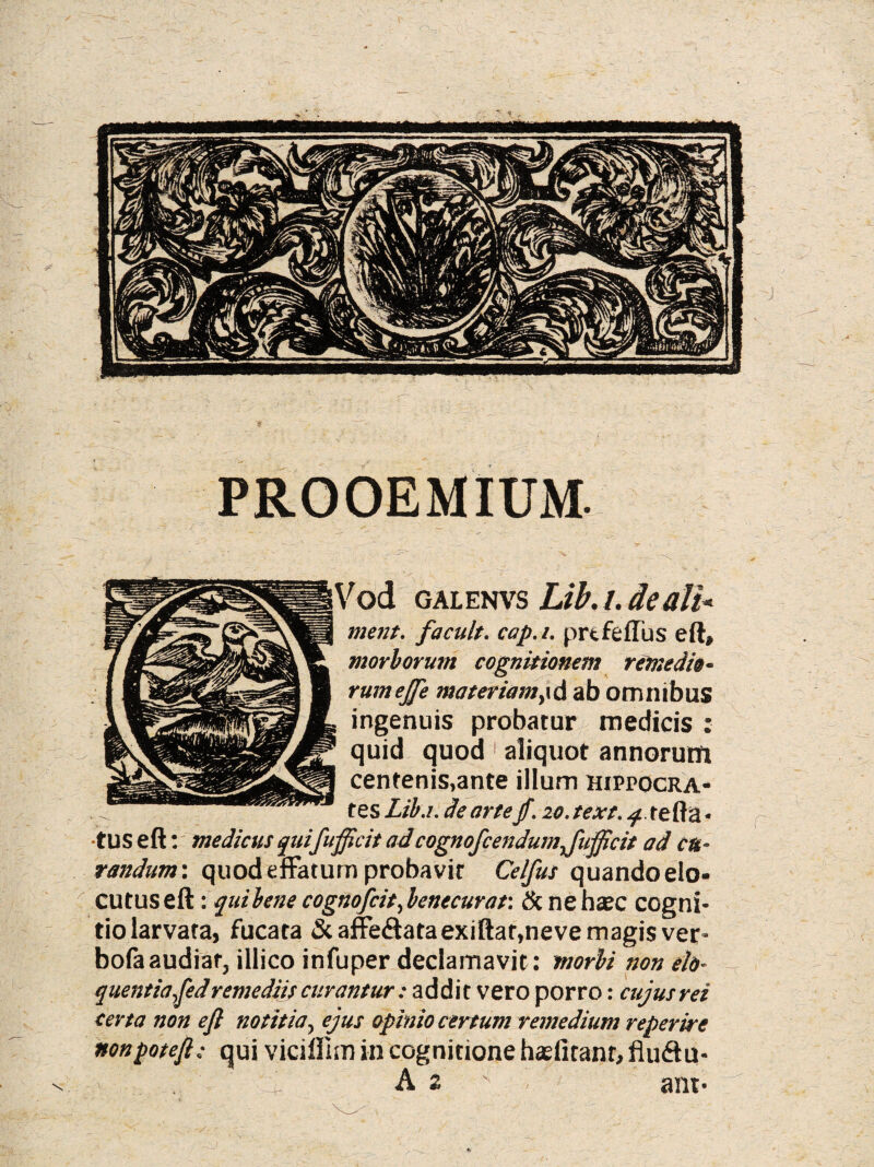 PROOEMIUM. \ Vod galenvs Lib. /. de ali* ment. facuit, cap.i. prtfeflus eft, morborum cognitionem remedio¬ rum ejje materiamy\& ab omnibus ingenuis probatur medicis : quid quod aliquot annorum centenis,ante illum hippocra- tes Lib.i. de artejf. zo. text. q. te Aa • ■tus e A: medicus quifujpcit ad cognofcendumjiiificit ad cu¬ randum: quod effatum probavit Celfus quando elo¬ cutus eft : qui bene cognofcit, benecurat: Scneha?c cogni¬ tio larvata, fucata &affe<ftataexiftar,neve magis ver- bofaaudiar, illico infuper declamavit: morbi non elo¬ quentia,fed remediis curantur: addit vero porro: cujusrei certa non eft notitia, ejus opinio certum remedium reperire nonpoteft; qui viciflim in cognitione hajfitant, fluftu- A 2 ' ant- n