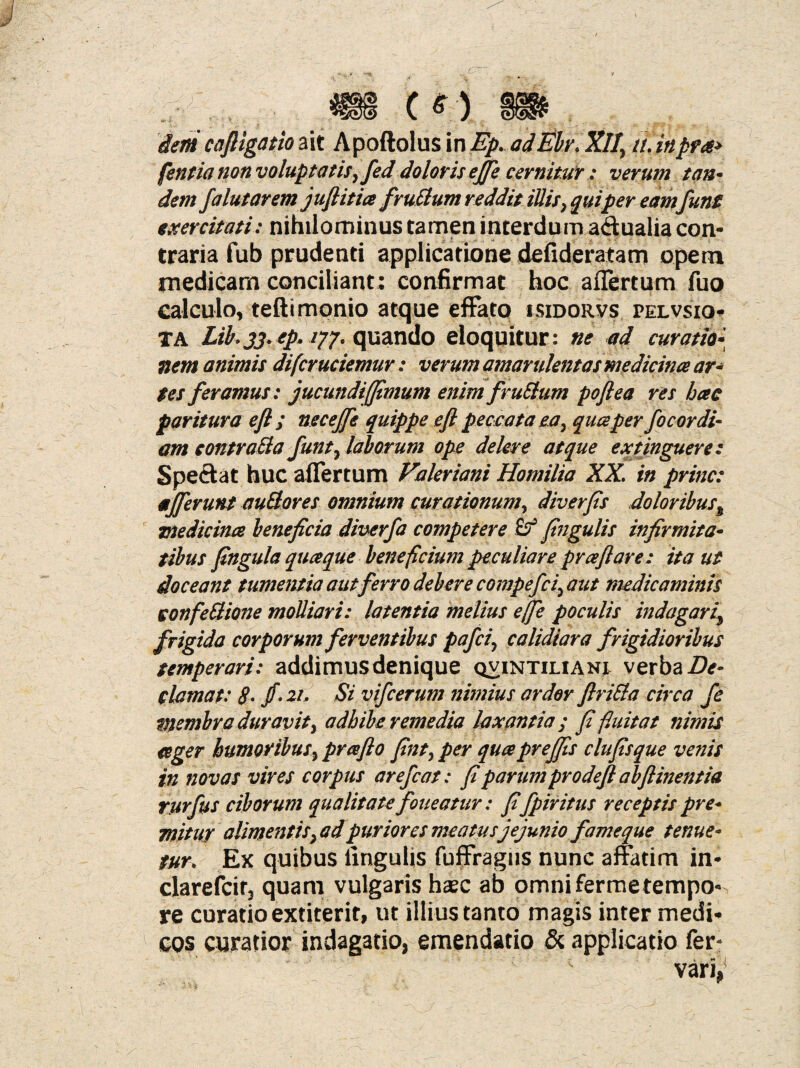 [entia non voluptatisy fed doloris effe cernitur.: verum tan* dem falutarem juftitia fvultum reddit illis, quiper eam funt exercitati: nihilominus tamen interdum adualia con¬ traria fub prudenti applicatione defideratam opem medicam conciliant; confirmat hoc affertum fuo calculo, tefti monio atque effato isidorvs pelvsio- TA Lib.33. ep. /77. quando eloquitur: ne ad curatio- nem animis difcruciemur: verum amarulentas medicina ar- $es feramus: jucundiffimum enim fr ullum poftea res hae paritura eft ; necejfe quippe efl peccata ea y qua per fo cor di¬ am contratta funt7 laborum ope delere atque extinguere: Spectat huc affertum Valeriani Homilia XX. in prine: afferunt auSores omnium curationum, diverfis doloribus% medicina beneficia diverfa competere £? fingulis infirmita¬ tibus fingula quaque beneficium peculiare praflare: ita ut doceant tumentia aut ferro debere compefiiy aut medicaminis confe Itione molliari: latentia melius effe poculis indagari\ frigida corporum ferventibus pafei, calidiara frigidioribus temperari: addimus denique qvintiliani verba De¬ clamat: 8• /• 21. Si vifcerum nimius ardor flriSla circa fe membra duravity adhibe remedia laxantia ; fi fluitat nimis ager humoribus ^ prafl0 finty per quapreffis clufisque venis in novas vires cor piis arefiat: fi parum prodeft abftinentia rurfus ciborum qualitate foueatur: fi fpiritus receptis pre¬ mitur alimentis}ad puriores meatusjejunio fameque tenue¬ tur. Ex quibus lingulis fuffragus nunc affatim in- clarefcitj quam vulgaris hasc ab omni fermetempo¬ re curatio extiterit, ut illius tanto magis inter medi¬ cos curatior indagatio, emendatio & applicatio fer-