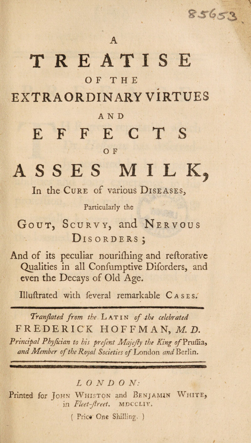 A TREATISE O F T H E EXTRAORDINARY VIRTUES AND EFFECTS O F ASSES MILK, In the Cure of various Diseases*, Particularly the G out5 Scurvy, and Nervous Disorders ; And of its peculiar nourifhing and reftorative Qualities in all Confumptive Diforders, and even the Decays of Old Age, Uluftrated with feveral remarkable Cases, Tr(inflated from the Latin of the celebrated FREDERICK HOFFMAN, M. D. Principal Phyfician to his prefent Majejly the King ofPnaffia* and Member of the Royal Societies of London and Berlin. L O N D O N: Printed for John Whiston and Benjamin Whiter in Fleetfireet. mdccliy, ( Pric« One Shilling, )