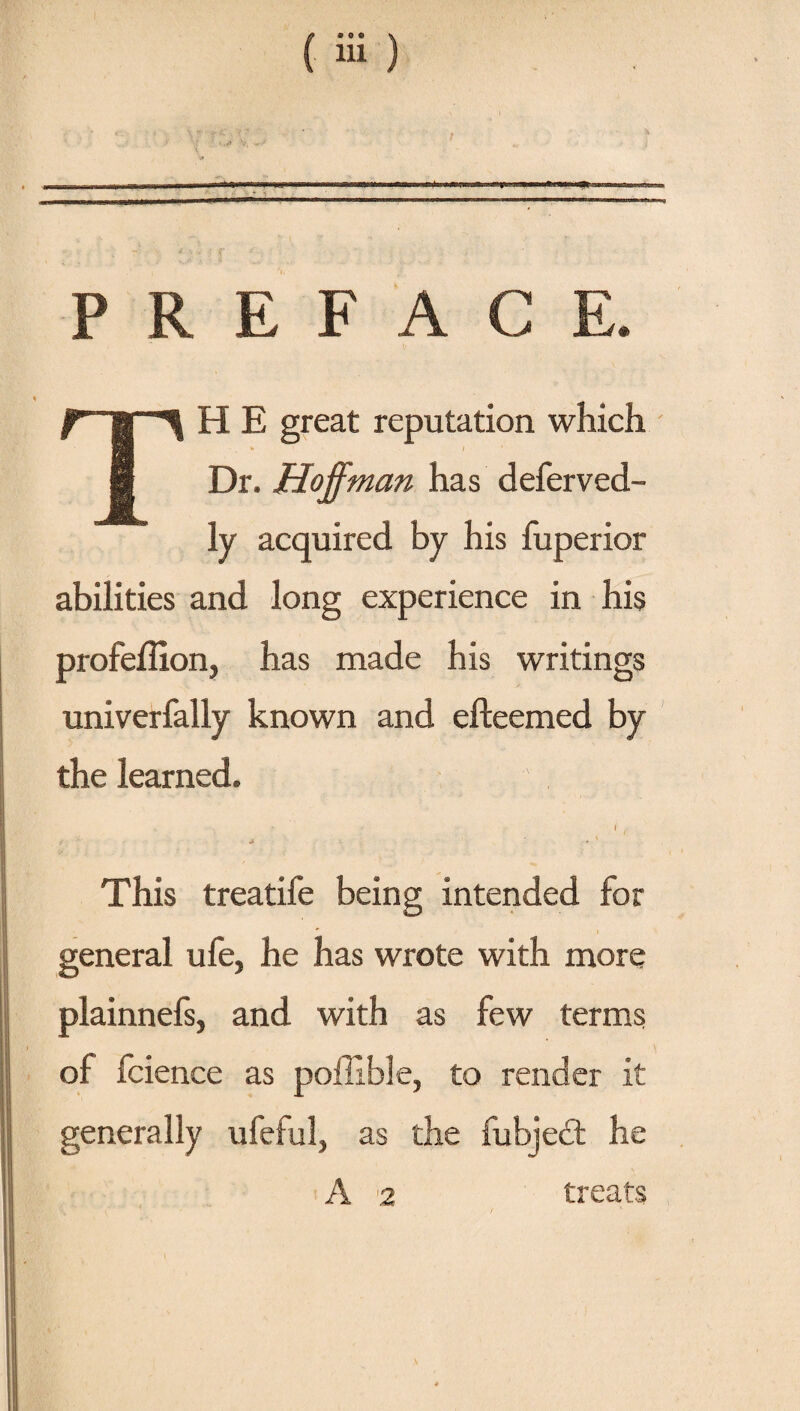 PREFACE. TH E great reputation which Dr. Hoffman has deferved- ly acquired by his fuperior abilities and long experience in his profeffion, has made his writings univerfally known and efteemed by the learned. f * ■ ' » y , • ' This treatife being intended for general ufe, he has wrote with more plainnefs, and with as few terms of fcience as poifible, to render it generally ufeful, as the fubjed he A 2 treats