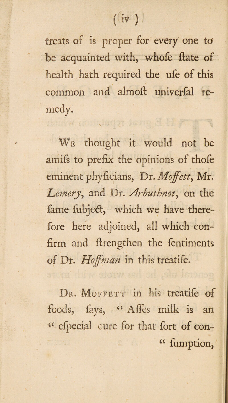 treats of is proper for every one to be acquainted with, whofe (late of health hath required the ufe of this common and almoft univerfal re¬ medy. - - • •• 1 S’ : / We thought it would not be amifs to prefix the opinions of thofe eminent phyficians, Dr. Moffett, Mr. Lemery, and Dr. Arbuthnot, on the fame fubjeft, which we have there¬ fore here adjoined, all which con¬ firm and ftrengthen the fentiments of Dr. Hoffman in this treatife. Dr. Moffett in his treatife of foods, fays, “ A lies milk is an “ efpecial cure for that fort of con- fumption, u