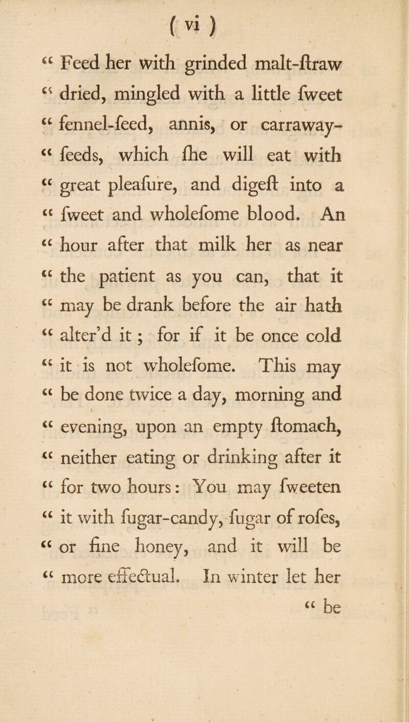 “ Feed her with grinded malt-ftraw dried, mingled with a little fweet “ fennel-feed, annis, or carraway- “ feeds, which Ihe will eat with <c great pleafure, and digeft into a “ fweet and wholefome blood. An i 1 ' “ hour after that milk her as near “ the patient as you can, that it “ may be drank before the air hath “ alter'd it; for if it be once cold “ it is not wholefome. This may “ be done twice a day, morning and \ < N , “ evening, upon an empty ftomach, “ neither eating or drinking after it “ for two hours: You may fweeten “ it with fugar-candy, fugar of rofes, “ or fine honey, and it will be “ mere effectual. In winter let her “ be