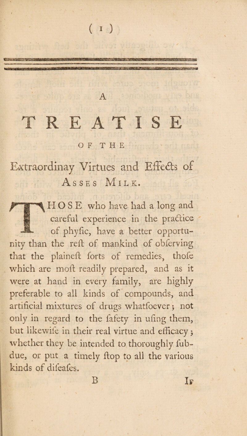 O F T H E Ektraordinay Virtues and Eiledls of Asses Milk. THOSE who have had a long and careful experience in the practice of phyfic, have a better opportu¬ nity than the reft of mankind of obferving that the plaineft forts of remedies, thofe which are mod readily prepared, and as it were at hand in every family, are highly preferable to all kinds of compounds, and artificial mixtures of drugs whatfoever; not only in regard to the fafety in ufing them, but likewife in their real virtue and efficacy 3 whether they be intended to thoroughly fob- due, or put a timely ftop to all the various kinds of difeafes. B If