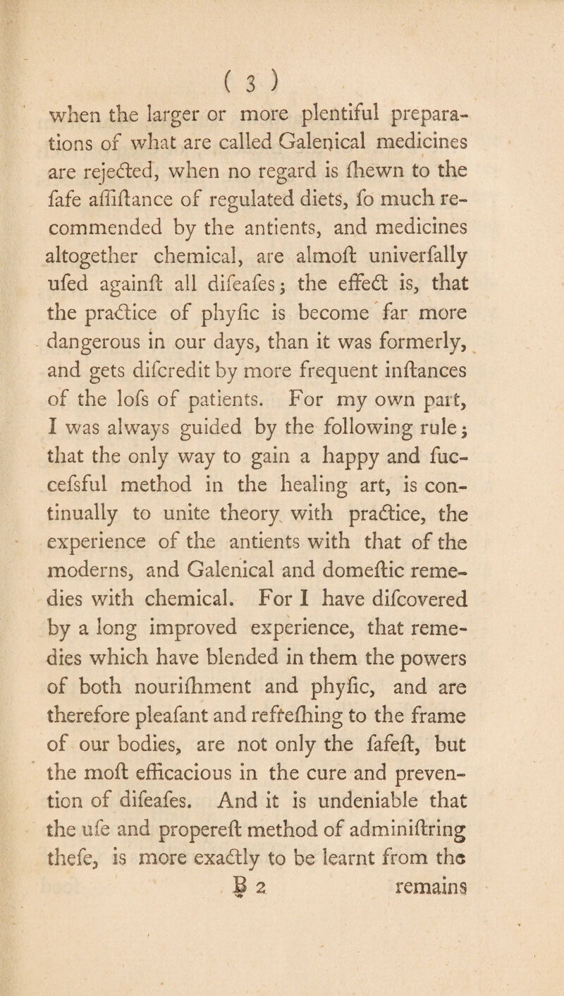 when the larger or more plentiful prepara¬ tions of what are called Galenical medicines are rejected, when no regard is fhewn to the fafe affifiance of regulated diets, fo much re¬ commended by the antients, and medicines altogether chemical, are almoft univerfally ufed againft all difeafes; the effed is, that the pradice of phyfic is become far more dangerous in our days, than it was formerly, and gets difcredit by more frequent inftances of the lofs of patients. For my own part, I was always guided by the following rule; that the only way to gain a happy and fuc- cefsful method in the healing art, is con¬ tinually to unite theory with pradice, the experience of the antients with that of the moderns, and Galenical and domeftic reme¬ dies with chemical. For I have difcovered by a long improved experience, that reme¬ dies which have blended in them the powers of both nourifhment and phyfic, and are therefore pleafant and reffefhing to the frame of our bodies, are not only the fafeft, but the mod efficacious in the cure and preven¬ tion of difeafes. And it is undeniable that the ufe and propereft method of adminiftring thefe, is more exadly to be learnt from the B 2 remains