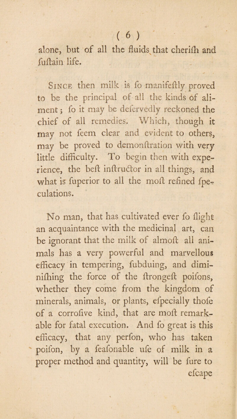 alone, but of all the fluids that cherifh and fuftain life. Since then milk is fo manifeftly proved to be the principal of all the kinds of ali¬ ment ; fo it may be defervedly reckoned the chief of all remedies. Which, though it may not feem clear and evident to others, may be proved to demonftration with very little difficulty. To begin then with expe¬ rience, the belt inftrudtor in ail things, and what is fuperior to all the moil refined fpe- culations. No man, that has cultivated ever fo flight an acquaintance with the medicinal art, can be ignorant that the milk of almofl; all ani¬ mals has a very powerful and marvellous efficacy in tempering, fubduing, and dimi¬ ni filing the force of the ftrongefl poifons, whether they come from the kingdom of minerals, animals, or plants, efpecially thole of a corrofive kind, that are moft remark¬ able for fatal execution. And fo great is this efficacy, that any perfon, who has taken poifon, by a feafonable ufe of milk in a proper method and quantity, will be fare to efcape