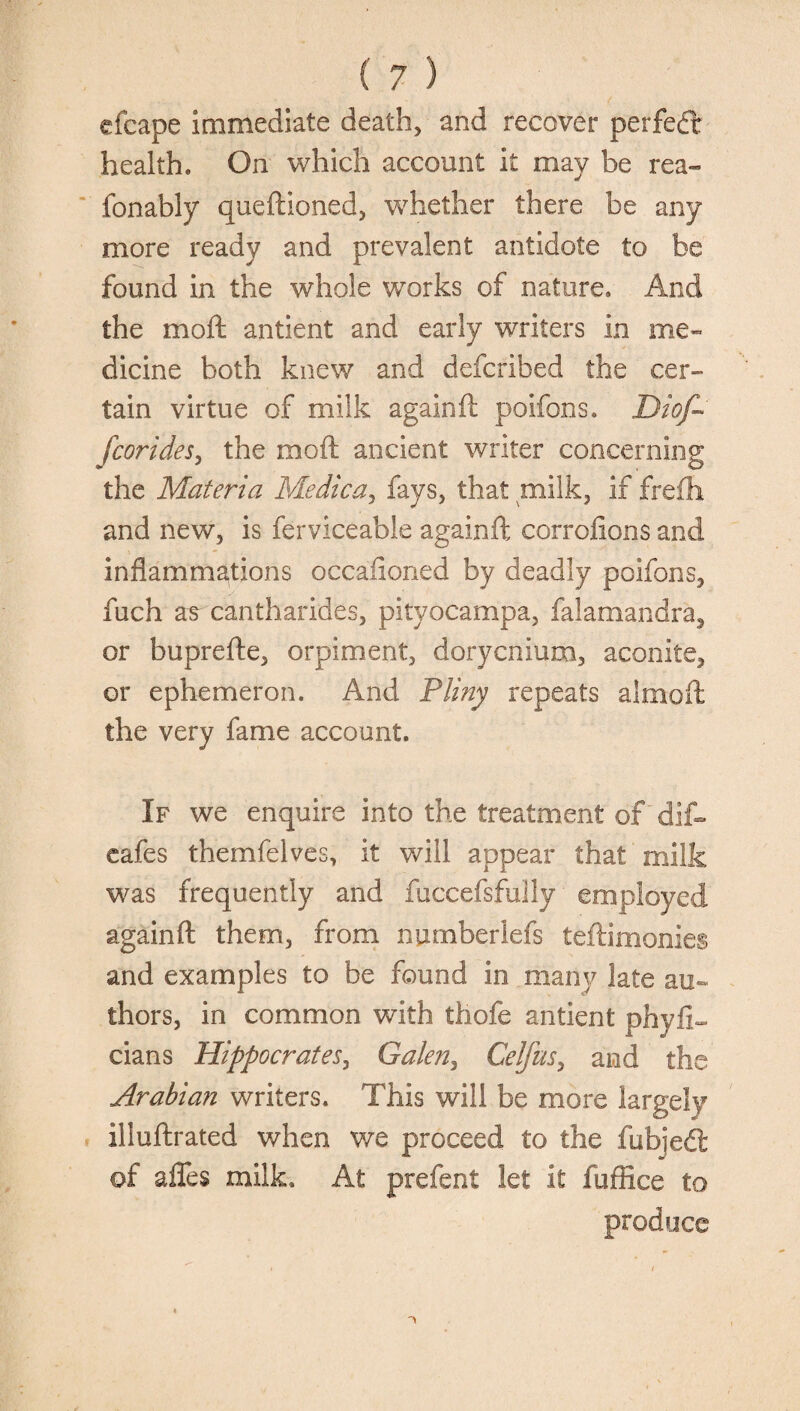 cfcape immediate death, and recover perfect health. On which account it may be rea- fonably queftioned, whether there be any more ready and prevalent antidote to be found in the whole works of nature. And the moft antient and early writers in me¬ dicine both knew and defcribed the cer¬ tain virtue of milk again ft poifons. Diof~ fcorides, the moft ancient writer concerning the Materia Medica, fays, that milk, if frefh and new, is ferviceable againft corrofions and inflammations occasioned by deadly poifons, fuch as cantharides, pityocampa, falamandra, or buprefte, orpiment, dorycnium, aconite, or ephemeron. And Pliny repeats almoft the very fame account. If we enquire into the treatment of dif- cafes themfelves, it will appear that milk was frequently and fuccefsfully employed againft them, from nurnberlefs teftimonies and examples to be found in many late au- thors, in common with tliofe antient phyfi^ dans Hippocrates, Galen, Celfus, and the Arabian writers. This will be more largely illuftrated when we proceed to the fubjedt of affes milk. At prefent let it fuffice to produce