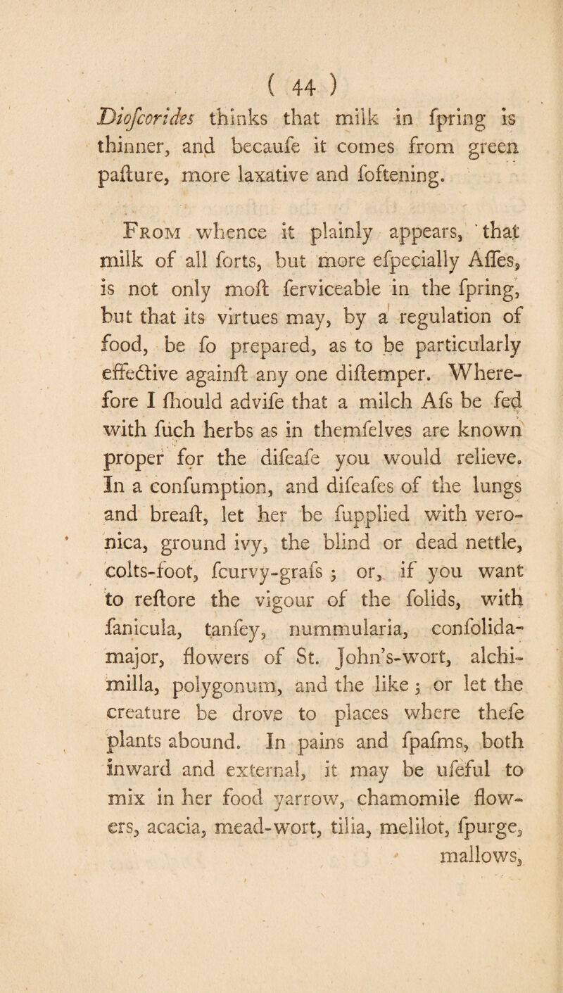 Diofcorides thinks that milk in fpring is thinner, and becaufe it comes from green pafture, more laxative and foftening. From whence it plainly appears, that milk of all forts, but more efpecially AfTes, is not only moft ferviceable in the fpring, but that its virtues may, by a regulation of food, be fo prepared, as to be particularly effective againfl any one difiemper. Where¬ fore I fhould advife that a milch Afs be fed with fuch herbs as in themfelves are known proper for the difeafe you would relieve., In a confumption, and difeafes of the lungs and bread, let her be fupplied with vero¬ nica, ground ivy, the blind or dead nettle, colts-foot, fcurvy-grafs ; or, if you want to reftore the vigour of the folids, with fanicula, tanfey, nummularia, confolida- major, flowers of St. John’s-wort, alchi- milla, polygonum, and the like j or let the creature be drove to places where thefe plants abound. In pains and fpafms, both inward and external, it may be ufeful to mix in her food yarrow, chamomile flow¬ ers, acacia, mead-wort, tilia, melilot, fpurge, mallows,