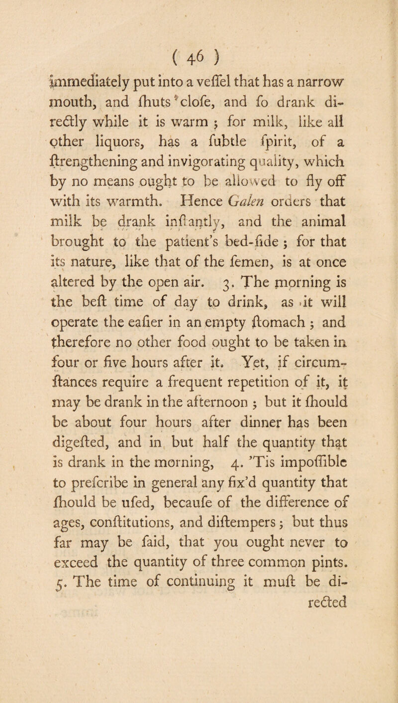 Immediately put into a veffel that has a narrow mouth, and fhuts clofe, and fo drank di- redly while it is warm ; for milk, like all other liquors, has a fubtle ipirit, of a ftrengthening and invigorating quality, which by no means ought to be allowed to fly off with its warmth. Hence Galen orders that milk be drank inflantly, and the animal brought to the patient’s bed-fide ; for that its nature, like that of the femen, is at once altered by the open air. 3. The morning is the beft time of day to drink, as .it will operate the eafier in an empty ftomach ; and therefore no other food ought to be taken in four or five hours after it Yet, if circum- fiances require a frequent repetition of it, it may be drank in the afternoon ; but it fhould be about four hours after dinner has been digefted, and in but half the quantity that is drank in the morning, 4. ’Tis impoffiblc to prefcribe in general any fix’d quantity that fhould be ufed, becaufe of the difference of ages, confutations, and diftempers; but thus far may be faid, that you ought never to exceed the quantity of three common pints. 5. The time of continuing it muff be di¬ rected