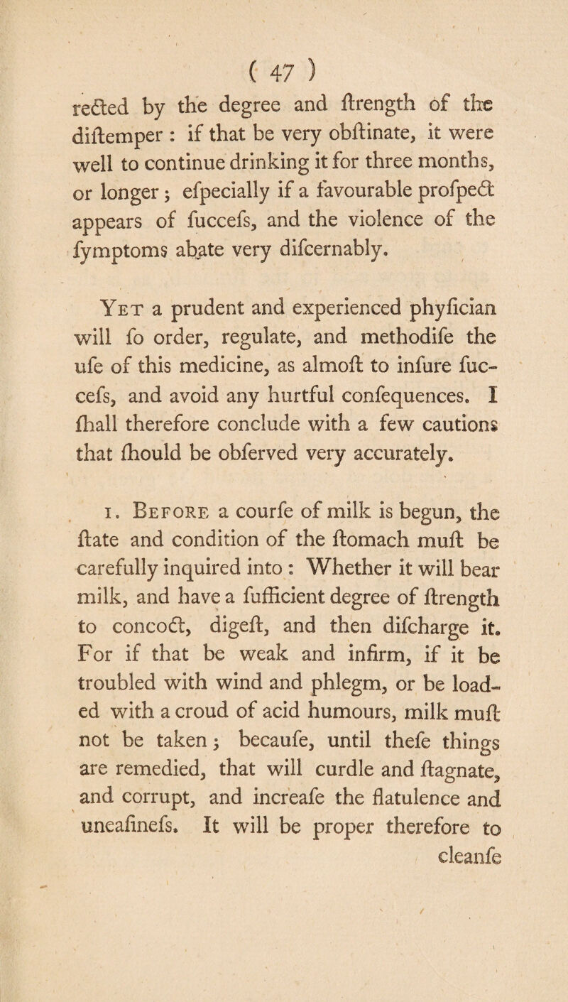 reded by the degree and ftrength of the diftemper : if that be very obftinate, it were well to continue drinking it for three months, or longer; efpecially if a favourable profped appears of fuccefs, and the violence of the fymptoms abate very difcernably. Yet a prudent and experienced phyfician will fo order, regulate, and methodife the ufe of this medicine, as almoft to infure fuc- cefs, and avoid any hurtful confequences. I fhall therefore conclude with a few cautions that flhould be obferved very accurately. i. Before a courfe of milk is begun, the ftate and condition of the ftomach mull be carefully inquired into : Whether it will bear milk, and have a fufficient degree of ftrength to concod, digeft, and then difcharge it. For if that be weak and infirm, if it be troubled with wind and phlegm, or be load¬ ed with a croud of acid humours, milk muft not be taken; becaufe, until thefe things are remedied, that will curdle and ftagnate, and corrupt, and increafe the flatulence and uneafinefs. It will be proper therefore to cleanfe /