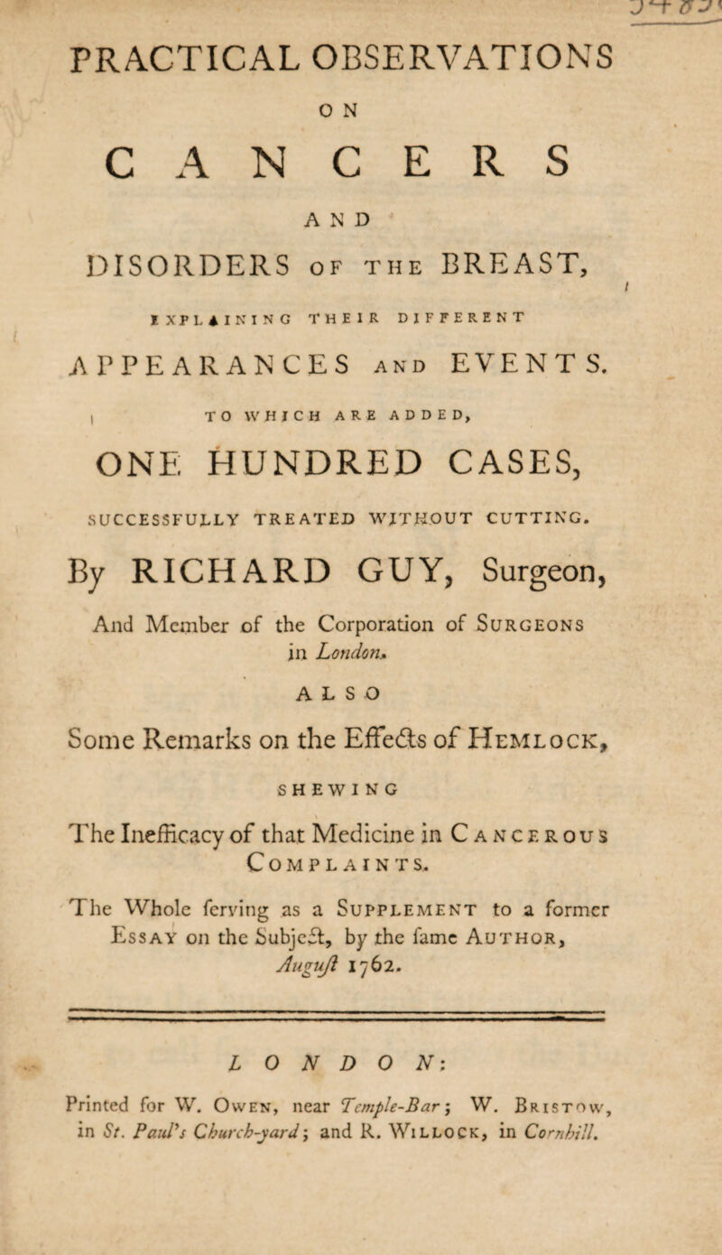 PRACTICAL OBSERVATIONS O N CANCERS AND DISORDERS of the BREAST, IXPLAINING their different APPEARANCES and EVENTS. , TO WHICH ARE ADDED, ONE HUNDRED CASES, SUCCESSFULLY TREATED WITHOUT CUTTING. By RICHARD GUY, Surgeon, And Member of the Corporation of Surgeons in London.. ALSO Some Remarks on the Effedis of Hemlock, SHEWING The InefRcacy of that Medicine in Cancerous Complaints. The Whole ferving as a Supplement to a former Essay on the Subjefl, by the fame Author, Auguji 1762. LONDON; Printed for W. Owen, near Temple-Bar; W. Bristow, in <57. Paul's Church-yard; and R. Willock, in Cornhill.