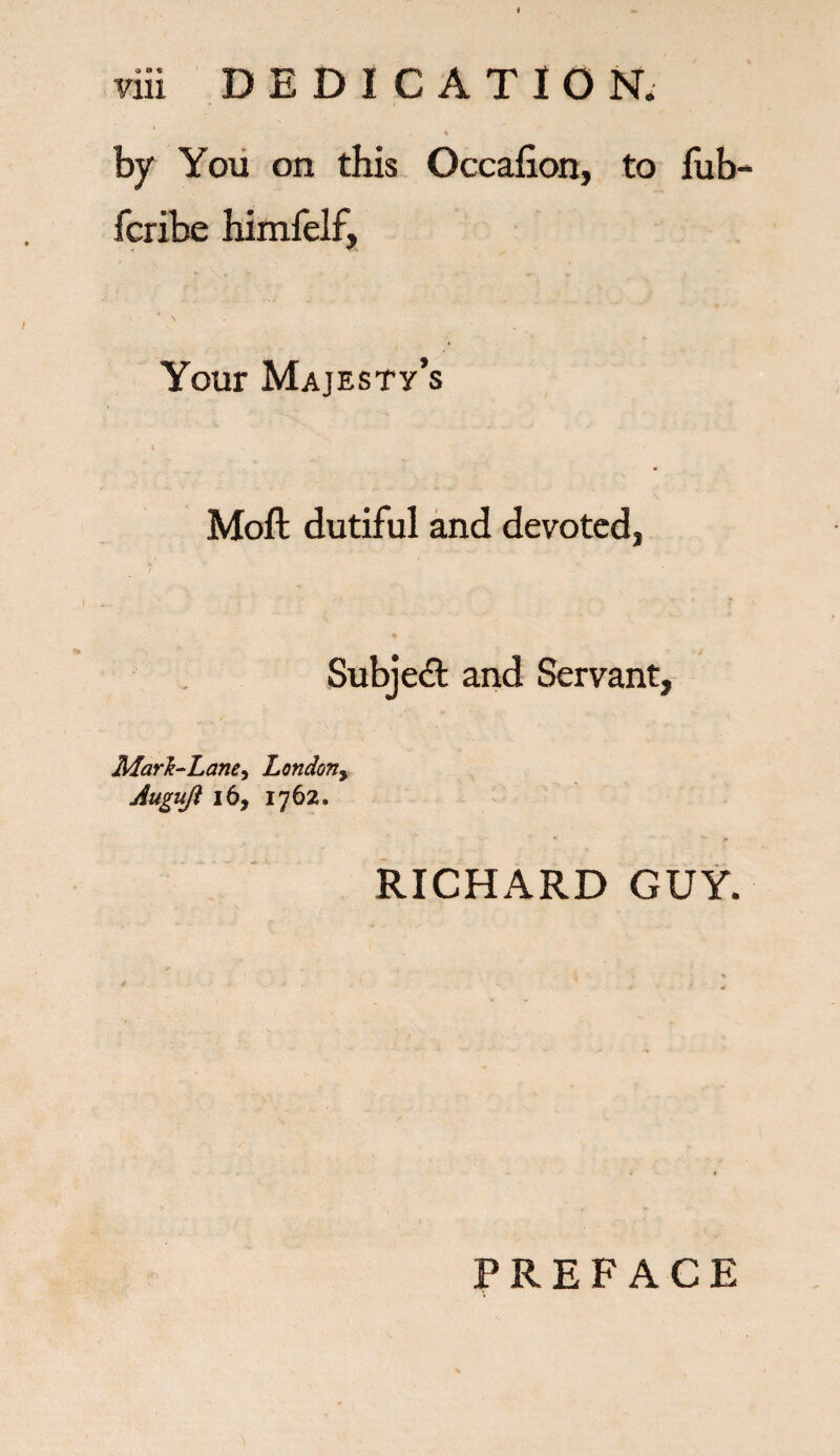 Vlii DEDICATION. by You on this Occafion, to fub- fcribe himfelf. Your Majesty’s Moft dutiful and devoted, % Subject and Servant, Mark-Lane^ London, Augujl 16, 1762. RICHARD GUY. PREFACE