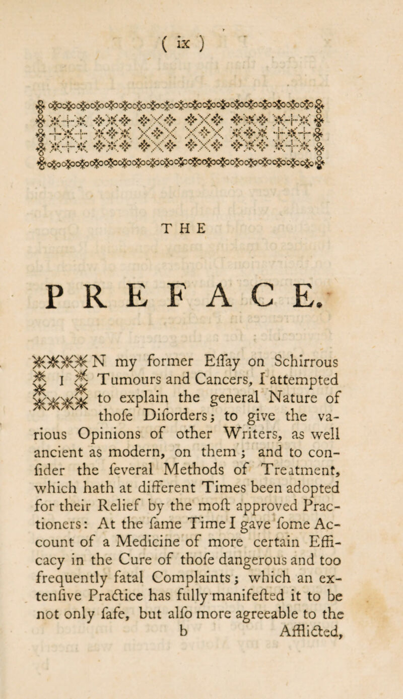 #»:+:* .. !> ^o^c^o^c^c^c^c^c^c^c^c^(^c^c^c^o^o$oc$co$o^ THE PREFACE. N my former EfTay on Schirrous I Tamours and Cancers, I attempted - --- to explain the general Nature of thofe Diforders; to give the va¬ rious Opinions of other Writers, as well ancient as modern, on them; and to con- fider the feveral Methods of Treatment, which hath at different Times been adopted for their Relief by the moft approved Prac- tioners: At the fame Time I gave fome Ac¬ count of a Medicine of more certain Effi¬ cacy in the Cure of thofe dangerous and too frequently fatal Complaints; which an ex¬ tensive Practice has fully manifefted it to be not only fafe, but alfo more agreeable to the b Afflidted,