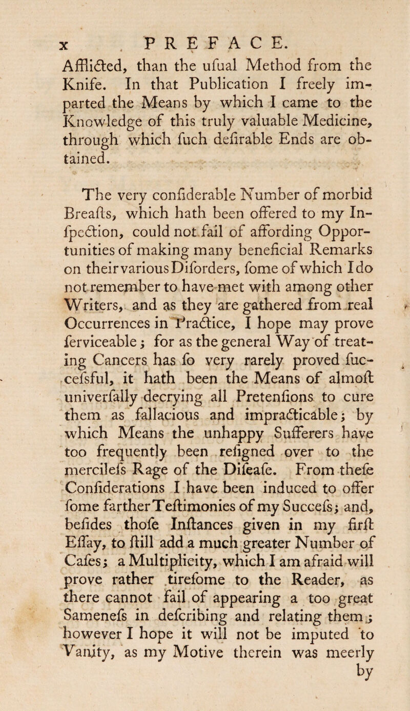Afflicted, than the ufual Method from the Knife. In that Publication I freely im¬ parted the Means by which I came to the Knowledge of this truly valuable Medicine, through which fuch defirable Ends are ob¬ tained. <a»' The very confiderable Number of morbid Breads, which hath been offered to my Xn- fpedtion, could not fail of affording Oppor¬ tunities of making many beneficial Remarks on their various Diforders, fome of which Ido not remember to have met with among other Writers, and as they are gathered from real Occurrences in Pradtice, I hope may prove ferviceable; for as the general Way of treat¬ ing Cancers has fo very rarely proved fuc- cefsful, it hath been the Means of almoft univerfally decrying all Pretenfions to cure them as fallacious and impracticable; by which Means the unhappy Sufferers have too frequently been reiigned over to the mercilefs Rage of the Difeafe. From thefe Confiderations I have been induced to offer fome farther Teftimonies of my Succefs; and, befides thofe Inftances given in my firfl Effay, to dill add a much greater Number of Cafes; a Multiplicity, which I am afraid will prove rather tirefome to the Reader, as there cannot fail of appearing a too great Samenefs in defcribing and relating themj however I hope it will not be imputed to Vanity, as my Motive therein was meerly by