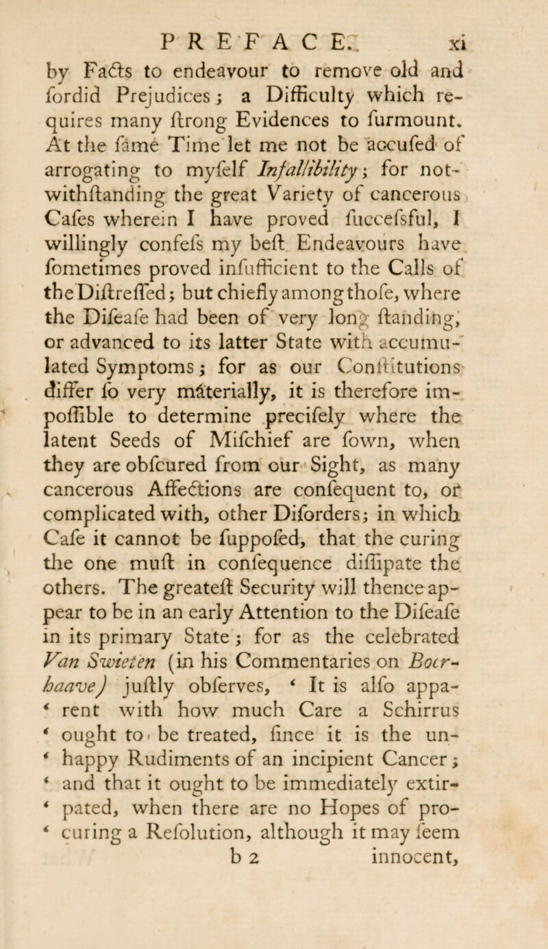 by Fadts to endeavour to remove old and fordid Prejudices; a Difficulty which re¬ quires many ftrong Evidences to furmount. At the fame Time let me not be aGeufed of arrogating to myfelf Infallibility; for not- withftanding the great Variety of cancerous Cafes wherein I have proved fuccefsful, I willingly confefs my beft Endeavours have fometimes proved infufficient to the Calls of theDiftreffed; but chiefly among thofe, where the Difeafe had been of very long ftanding, or advanced to its latter State with accumu¬ lated Symptoms; for as our Conftitutions differ lb very materially, it is therefore im- poffible to determine precifely where the latent Seeds of Mifchief are fown, when they are obfcured from cur Sight, as many cancerous Affections are confequent to, or complicated with, other Diforders; in which Cafe it cannot be fuppofed, that the curing the one muff in confequence diflipate the others. The greateft Security will thence ap¬ pear to be in an early Attention to the Difeafe in its primary State ; for as the celebrated Van Swieten (in his Commentaries on Boer- haave) juftly obferves, * It is alfo appa- * rent with how much Care a Schirrus 4 ought to* be treated, flnee it is the un- * happy Rudiments of an incipient Cancer; < and that it ought to be immediately extir- 4 pated, when there are no Hopes of pro- 4 curing a Refolution, although itmayfeem b 2 innocent.