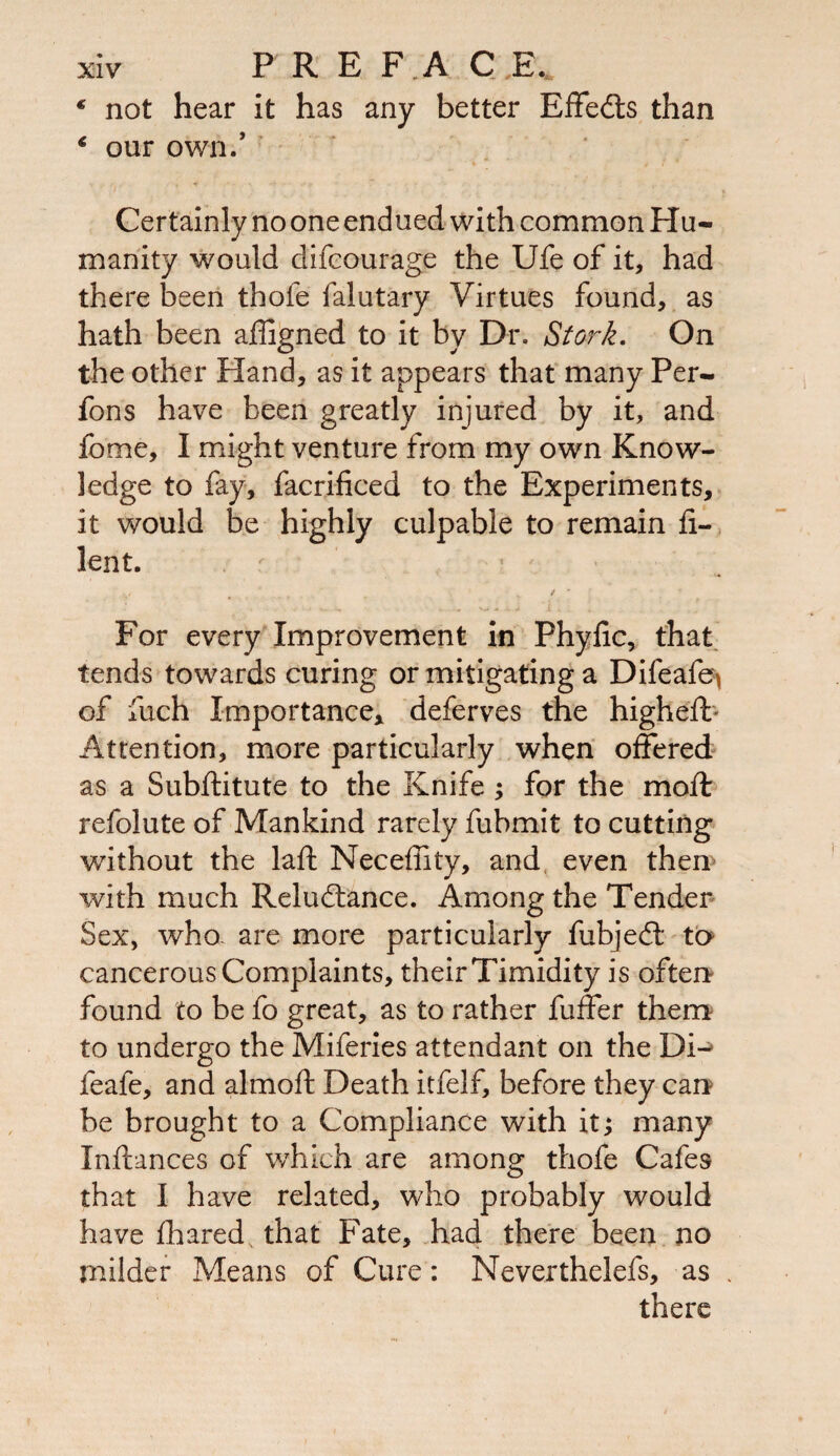€ not hear it has any better Effects than € our own/ Certainly no one endued with common Hu¬ manity would difcourage the Ufe of it, had there been thole falutary Virtues found, as hath been affigned to it by Dr. Stork, On the other Hand, as it appears that many Per- fons have been greatly injured by it, and home, I might venture from my own Know¬ ledge to fay, facrificed to the Experiments, it would be highly culpable to remain fi- lent. K / r For every Improvement in Phyfic, that tends towards curing or mitigating a Difeafe) of fuch Importance* deferves the higheft Attention, more particularly when offered as a Subftitute to the Knife ; for the mod: refolute of Mankind rarely fubmit to cutting without the laft Neceffity, and even then with much Reludtance. Among the Tender Sex, who. are more particularly fubjedl to cancerous Complaints, their Timidity is often found to be fo great, as to rather fuffer them to undergo the Miferies attendant on the Di-> feafe, and almoft Death itfelf, before they can be brought to a Compliance with it; many Inftances of which are among thofe Cafes that I have related, who probably would have fhared that Fate, had there been no milder Means of Cure: Neverthelefs, as there