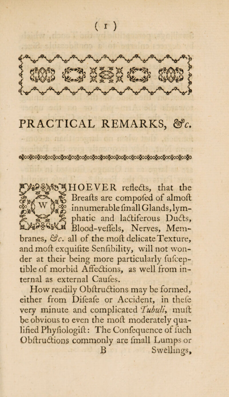 J Wa9 &ff & ***3? «SW8» { PRACTICAL REMARKS, cfco&o&o&o&c^c^c^cgoo^^ % HOEVER reflects, that the Breafts are compofed of almoft innumerable fmall Glands, lym¬ phatic and ladtiferous Dudts, Blood-veflels, Nerves, Mem¬ branes, &c. all of the mod delicate Texture, and mofl: exquifite Senfibility, will not won¬ der at their being more particularly fufcep- tibleof morbid Affedtions, as well from in¬ ternal as external Caufes. How readily Obdrudtions may be formed, either from Difeafe or Accident, in thefe very minute and complicated Tubuli, mud be obvious to even the mod moderately qua¬ lified Phyfiologid: The Confequence of luch Obdrudtions commonly are fmall Lumps or B Swellings*
