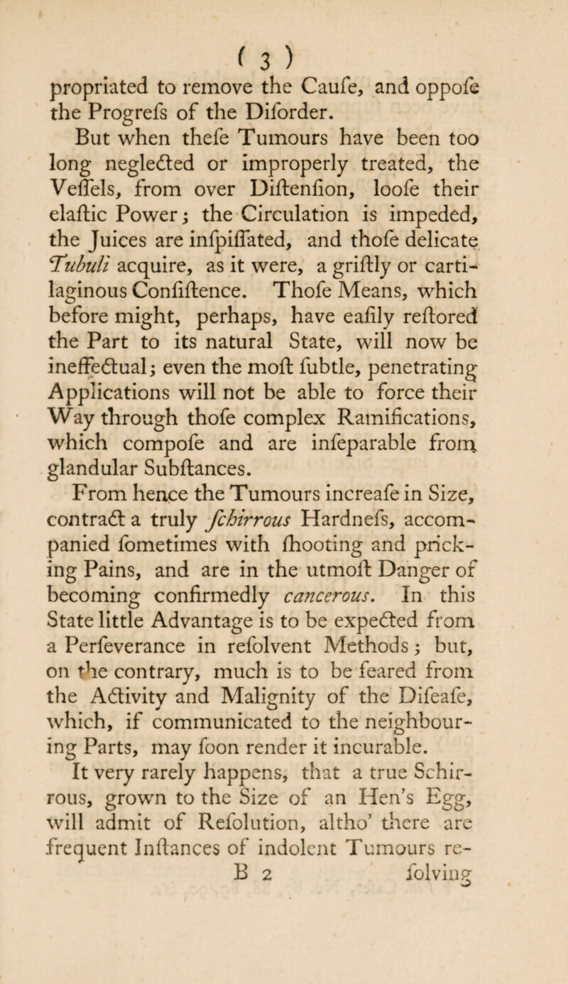 propriated to remove the Caufe, and oppofe the Progrefs of the Dilorder. But when thefe Tumours have been too long negleCted or improperly treated, the Veffels, from over Diftenfion, loofe their elaftic Power; the Circulation is impeded, the Juices are infpiffated, and thofe delicate Tubuli acquire, as it were, a griftly or carti¬ laginous Confiftence. Thofe Means, which before might, perhaps, have eafily reftored the Part to its natural State, will now be ineffectual; even the moft fubtle, penetrating Applications will not be able to force their Way through thofe complex Ramifications, which compofe and are infeparable from glandular Subftances. From hence the Tumours increafe in Size, contract a truly fchirrous Hardnefs, accom¬ panied fometimes with fhooting and prick¬ ing Pains, and are in the utmoft Danger of becoming confirmedly cancerous. In this State little Advantage is to be expeCted from a Perfeverance in refolvent Methods but, on the contrary, much is to be feared from the Activity and Malignity of the Difeafe, which, if communicated to the neighbour¬ ing Parts, may foon render it incurable. It very rarely happens, that a true Schir- rous, grown to the Size of an Hen’s Egg, will admit of Refolution, altho’ there are frequent Infiances of indolent Tumours re- B 2 folving