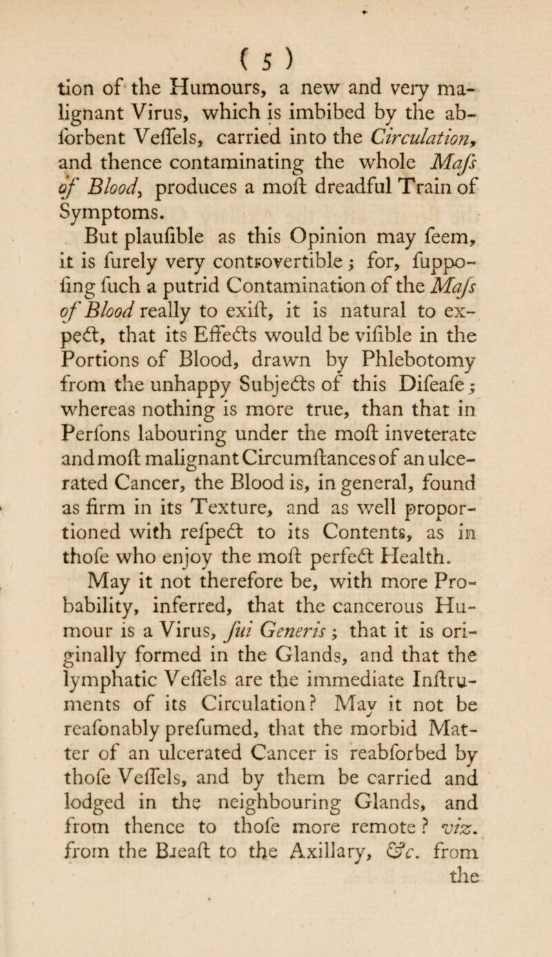 tion of the Humours, a new and very ma¬ lignant Virus, which is imbibed by the ab- iorbent VelTels, carried into the Circulation, and thence contaminating the whole Mafs of Blood, produces a mod: dreadful Train of Symptoms. But plaufible as this Opinion may feem, it is furely very controvertible; for, fuppo- ling fuch a putrid Contamination of the Mafs of Blood really to exid, it is natural to ex¬ pert, that its Effefts would be vifible in the Portions of Blood, drawn by Phlebotomy from the unhappy Subjects of this Difeafe ^ whereas nothing is more true, than that in Perlons labouring under the mod: inveterate and mod malignant Circumdances of an ulce¬ rated Cancer, the Blood is, in general, found as firm in its Texture, and as well propor¬ tioned with refpedt to its Contents, as in thofe who enjoy the mod: perfect Health. May it not therefore be, with more Pro¬ bability, inferred, that the cancerous Hu¬ mour is a Virus, fui Generis ; that it is ori¬ ginally formed in the Glands, and that the lymphatic Vedels are the immediate Indru- ments of its Circulation? May it not be reafonably prefumed, that the morbid Mat¬ ter of an ulcerated Cancer is reabforbed by thofe Vedels, and by them be carried and lodged in the neighbouring Glands, and from thence to thofe more remote ? viz. from the Bread to the Axillary, <SV. from tile