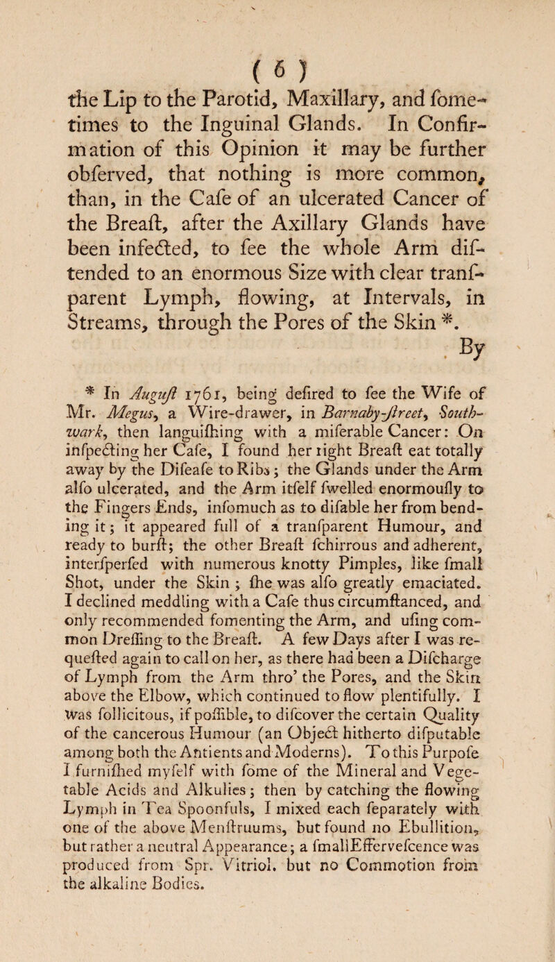 the Lip to the Parotid, Maxillary, and fome-* times to the Inguinal Glands. In Confir¬ mation of this Opinion it may be further obferved, that nothing is more common, than, in the Cafe of an ulcerated Cancer of the Breaft, after the Axillary Glands have been infedted, to fee the whole Arm dis¬ tended to an enormous Size with clear tranf- parent Lymph, flowing, at Intervals, in Streams, through the Pores of the Skin . By * In Auguft 1761, being defired to fee the Wife of Mr. Megus, a Wire-drawer, in Barnaby-Jheet, South¬ wark, then languifhing with a miferable Cancer: On infpedfing her Cafe, I found her light Breaft eat totally away by the Difeafe to Ribs; the Glands under the Arm alfo ulcerated, and the Arm itfelf fwelled enormoufly to» the Fingers Ends, infomuch as to difable her from bend¬ ing it; it appeared full of a tranfparent Humour, and ready to burft; the other Breaft fchirrous and adherent, interfperfed with numerous knotty Pimples, like fmall Shot, under the Skin ; fhe was alfo greatly emaciated. I declined meddling with a Cafe thus circumftanced, and only recommended fomenting the Arm, and uftng com¬ mon Drefling to the Breaft. A few Days after I was re- quefted again to call on her, as there had been a Difcharge of Lymph from the Arm thro’ the Pores, and the Skin abovre the Elbow, which continued to flow plentifully. I Was follicitous, if poflible, to difcoverthe certain Quality of the cancerous Humour (an Gbjedt hitherto difputable among both the Antients and Moderns). To this Purpofe I furnifhed myfelf with fome of the Mineral and Vege¬ table Acids and Alkulies; then by catching the flowing Lymph in Tea Spoonfuls, I mixed each feparately with one of the above Menftruums, but found no Ebullition, but rather a neutral Appearance; a fmallEffervefcence was produced from Spr. Vitriol, but no Commotion from the alkaline Bodies.