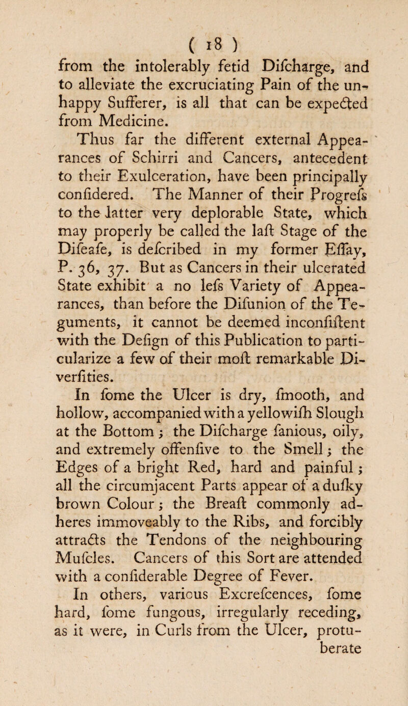 from the intolerably fetid Difcharge, and to alleviate the excruciating Pain of the um happy Sufferer, is all that can be expected from Medicine. Thus far the different external Appea¬ rances of Schirri and Cancers, antecedent to their Exulceration, have been principally confidered. The Manner of their Progrefs to the latter very deplorable State, which may properly be called the laft Stage of the Difeafe, is defcribed in my former Effay, p. 36, 37. But as Cancers in their ulcerated State exhibit a no lefs Variety of Appea¬ rances, than before the Difunion of the Te¬ guments, it cannot be deemed inconfiftent with the Delign of this Publication to parti¬ cularize a few of their moil remarkable Di- verfities. In fome the Ulcer is dry, fmooth, and hollow, accompanied with a yellowifh Slough at the Bottom ; the Difcharge fanious, oily, and extremely offenlive to the Smell; the Edges of a bright Red, hard and painful; all the circumjacent Parts appear of adufky brown Colour; the Breaft commonly ad¬ heres immoveably to the Ribs, and forcibly attra&s the Tendons of the neighbouring Mufcles. Cancers of this Sort are attended with a conliderable Degree of Fever. In others, various Excrefcences, fome hard, fome fungous, irregularly receding, as it were, in Curls from the Ulcer, protu- berate