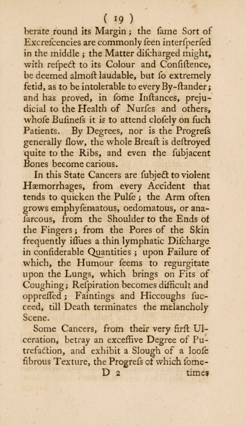 berate round its Margin; the fame Sort of Excrefcencies are commonly feen interfperfed in the middle ; the Matter difeharged might, with refpedt to its Colour and Confidence* be deemed almoft laudable, but fo extremely fetid, as to be intolerable to every By-ftander; and has proved, in fome Inftances, preju¬ dicial to the Health of Nurfes and others, whofe Bufinefs it is to attend clofely on fuch Patients. By Degrees, nor is the Progrefs generally flow, the whole Breafl: is deftroyed quite to the Ribs, and even the fubjacent Bones become carious. In this State Cancers are fubjedt to violent Haemorrhages, from every Accident that tends to quicken the Pulfe ; the Arm often grows emphyfematous, oedomatous, or ana- farcous, from the Shoulder to the Ends of the Fingers; from the Pores of the Skin frequently iflues a thin lymphatic Difcharge in conflderable Quantities; upon Failure of which, the Humour feems to regurgitate upon the Lungs, which brings on Fits of Coughing; Refpiration becomes difficult and opprefled ; Faintings and Hiccoughs fuc- ceed, till Death terminates the melancholy Scene. Some Cancers, from their very firft Ul¬ ceration, betray an exceflive Degree of Pu¬ trefaction, and exhibit a Slough of a loofe fibrous Texture, the Progrefs of which fome- D 2 times