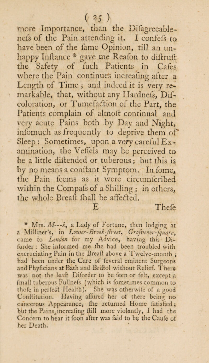 more Importance, than the Difagreeable- nefs of the Pain attending it. I confefs to have been of the fame Opinion, till an un¬ happy Inftance * gave me Reafon to diftruft the Safety of fuch Patients in Cafes where the Pain continues increafing after a Length of Time ; and indeed it is very re¬ markable, that, without any Hardnels, Dif- coloration, or Tumefaction of the Part, the Patients complain of almoft continual and very acute Pains both by Day and Night, infomuch as frequently to deprive them of* Sleep : Sometimes, upon a very careful Ex¬ amination, the Veffels may be perceived to be a little diftended or tuberous; but this is by no means a conftant Symptom. In fome, the Pain feems as it were circumfcribed within the Compafs of a Shilling; in others, the whole Bread fliall be affeCted. E Thefe * Mrs. M—k, a Lady of Fortune, then lodging at a Milliner’s, in Lower-Brook-ftreet, Grofvenor-fqucjre, came to London for my Advice, having this Di- forder : She informed me fhe had been troubled with excruciating Pain in the Bread above a Twelve-month ; had been under the Care of feveral eminent Surgeons and Phyficians at Bath and Briftol without Relief. There was not the lead Diforder to be teen or felt, except a fmall tuberous Fullnefs (which is fometimes common to thofe in perfect Health). She was otherwife of a good Conditution. Having allured her of there being no cancerous Appearance, fhe returned Home fatisfiecl; but the Pains, increafing dill more violently, I had the Concern to hear it foon after was faid to be the Caufe of her Death.