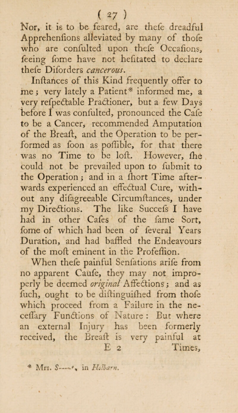 Nor, it is to be feared, are thefe dreadful Apprehenlions alleviated by many of thole who are confulted upon thefe Occafions, feeing fome have not hefitated to declare thefe Diforders cancerous. Inftances of this Kind frequently offer to me; very lately a Patient* informed me, a very refpedtable Pradfioner, but a few Days before I was confulted, pronounced the Cafe to be a Cancer, recommended Amputation of the Breaft, and the Operation to be per¬ formed as foon as poffible, for that there was no Time to be loft. However, fhe could not be prevailed upon to fubmit to the Operation; and in a flhort Time after¬ wards experienced an effectual Cure, with¬ out any difagreeable Circumftances, under my Diredtions. The like Succefs I have had in other Cafes of the fame Sort, fome of which had been of feveral Years Duration, and had baffled the Endeavours of the moft eminent in the Profeffion. When thefe painful Senfations arife from no apparent Caufe, they may not impro¬ perly be deemed original Affedtions ; and as fuch, ought to be diftinguifhed from thofe which proceed from a Failure in the ne- celfary Fundbons of Nature : But where an external Injury has been formerly received, the Breaft is very painful at E 2 Times, * Mrs. S~in Holbarn,