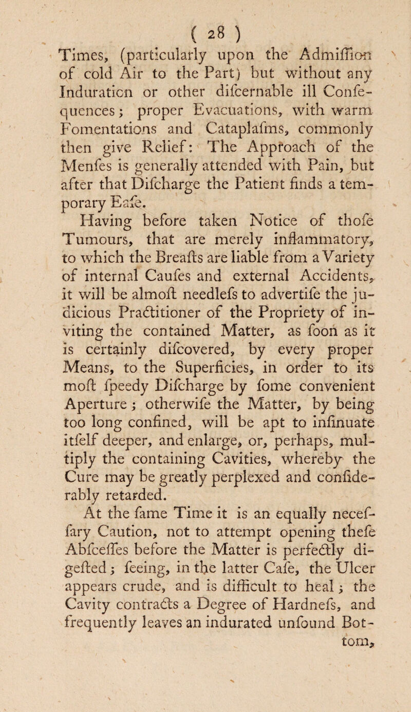 Times, (particularly upon the Admiflion of cold Air to the Part) but without any Induration or other difcernable ill Confe- quences; proper Evacuations, with warm Fomentations and Cataplafms, commonly then give Relief: The Approach of the Menfes is generally attended with Pain, but after that Difcharge the Patient finds a tem¬ porary Eafe. Having before taken Notice of thofe Tumours, that are merely inflammatory, to which the Breads are liable from a Variety of internal Caufes and external Accidents, it will be almoft needlefs to advertife the ju¬ dicious Practitioner of the Propriety of in¬ viting the contained Matter, as foon as it is certainly difcovered, by every proper Means, to the Superficies, in order to its moft fpeedy Difcharge by fome convenient Aperture; otherwife the Matter, by being too long confined, will be apt to infxnuate itfelf deeper, and enlarge, or, perhaps, mul¬ tiply the containing Cavities, whereby the Cure may be greatly perplexed and confide- rably retarded. At the fame Time it is an equally necef- fary Caution, not to attempt opening thefe Abfceffes before the Matter is perfectly di- gefted; feeing, in the latter Cafe, the Ulcer appears crude, and is difficult to heal; the Cavity contracts a Degree of Hardnefs, and frequently leaves an indurated un-found Bot¬ tom, N