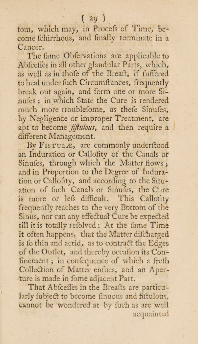tom, which may, in Procefs ol Time, be¬ come fchirrhous, and finally terminate in a Cancer. The fame Obfervations are applicable to Abfcefifes in all other glandular Parts, which, as well as in thofe of the Bread:, if differed to heal under fuch Circumffances, frequently break out again, and form one or more Si- nufes; in which State the Cure is rendered much more troublefome, as thefe Sinufes, by Negligence or improper Treatment, are apt to become fijlulous, and then require a different Management. By Fistula, are commonly underftood an Induration or Callofity of the Canals or Sinufes, through which the Matter flows ; and in Proportion to the Degree of Indura¬ tion or Callofity, and according to the Situ¬ ation of fuch Canals or Sinufes, the Cure is more or lefs difficult. This Callofity frequently reaches to the very Bottom of the Sinus, nor can any effectual Cure be expefted till it is totally refolved : At the fame Time it often happens, that the Matter difcharged is fo thin and acrid, as to contract the Edges of the Outlet, and thereby occafion its Con¬ finement ; in confequence of which a frefli Collection of Matter enfucs, and an Aper¬ ture is made in fome adjacent Part. That Abfcefles in the Breafts are particu¬ larly fubjedt to become finuous and fiflulons, cannot be wondered at by fuch as are well acquainted