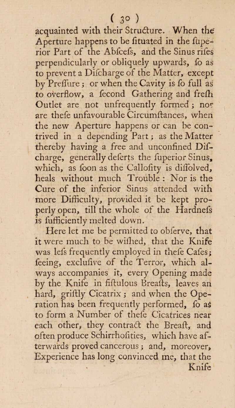 C 3° ) acquainted with their Structure. When the’ Aperture happens to be lituated in the ftipe- rior Part of the Abfcefs, and the Sinus nfes perpendicularly or obliquely upwards, fo as to prevent a Difcharge of the Matter, except by Preffure; or when the Cavity is fo full as to overflow, a fecond Gathering and fre/h Outlet are not unfrequently formed; nor are thefe unfavourable Circumdances, when the new Aperture happens or can be con¬ trived in a depending Part; as the Matter thereby having a free and unconfined Dif¬ charge, generally deferts the fuperior Sinus, which, as foon as the Callofity is difiolved, heals without much Trouble : Nor is the Cure of the inferior Sinus attended with more Difficulty, provided it be kept pro¬ perly open, till the whole of the Hardnefs is fufficiently melted down. Here let me be permi tted to obferve, that it were much to be wiflied, that die Knife was Ids frequently employed in thefe Cafes; feeing, exclufive of the Terror, which al¬ ways accompanies it, every Opening made by the Knife in fidulous Breads, leaves an hard, griftly Cicatrix; and when the Ope¬ ration has been frequently performed, fo a£ to form a Number of thefe Cicatrices near each other* they contradl the Bread, and often produce Schirrhofities, which have af¬ terwards proved cancerous; and, moreover* Experience has long convinced me, that the