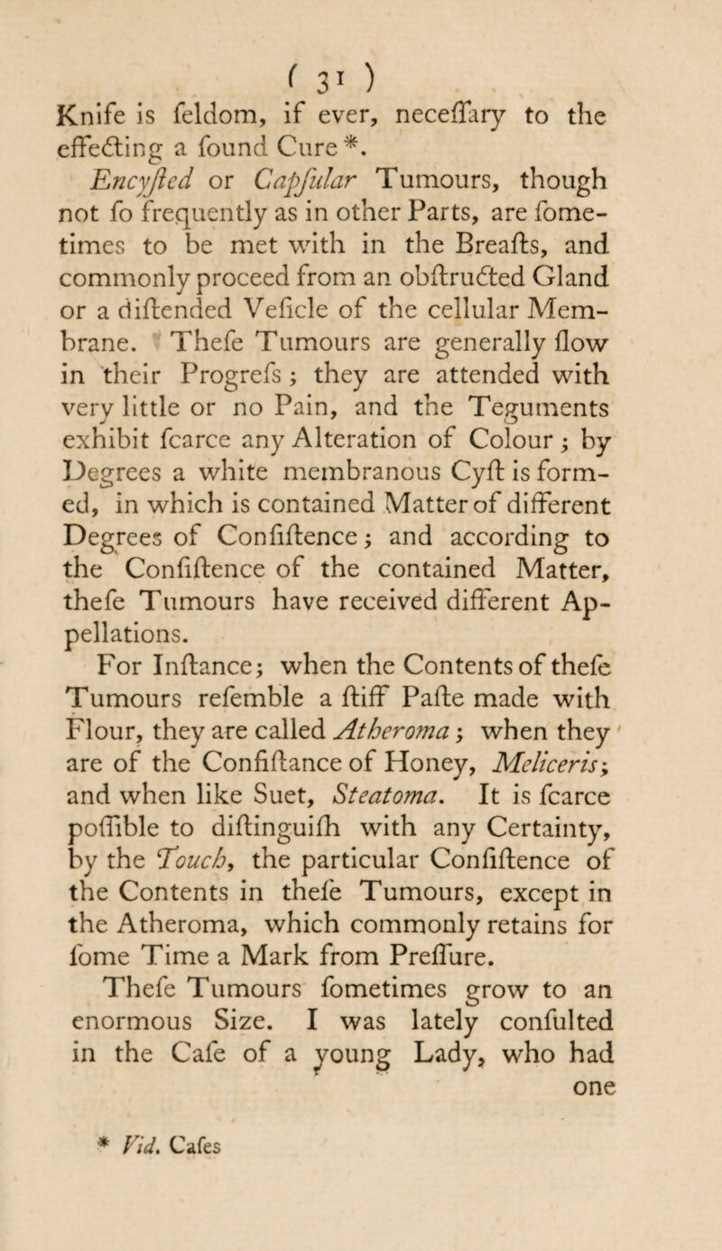 Knife is feldom, if ever, neceffary to the effecting a found Cure*. Encyjlcd or Capfular Tumours, though not fo frequently as in other Parts, are fome- times to be met with in the Breads, and commonly proceed from an obdrufted Gland or a riidended Veficle of the cellular Mem¬ brane. Thefe Tumours are generally flow in their Progrefs ; they are attended with very little or no Pain, and the Teguments exhibit fcarce any Alteration of Colour; by Degrees a white membranous Cyd is form¬ ed, in which is contained Matter of different Degrees of Confidence; and according to the Confidence of the contained Matter, thefe Tumours have received different Ap¬ pellations. For Indance; when the Contents of thefe Tumours refemble a ftiff Pafte made with Flour, they are called Atheroma; when they are of the Confidance of Honey, Meliceris; and when like Suet, Steatoma. It is fcarce poffible to didinguifh with any Certainty, by the Touch, the particular Confidence of the Contents in thefe Tumours, except in the Atheroma, which commonly retains for fome Time a Mark from Preffure. Thefe Tumours fometimes grow to an enormous Size. I was lately confulted in the Cafe of a young Lady, who had one * Vid, Cafes