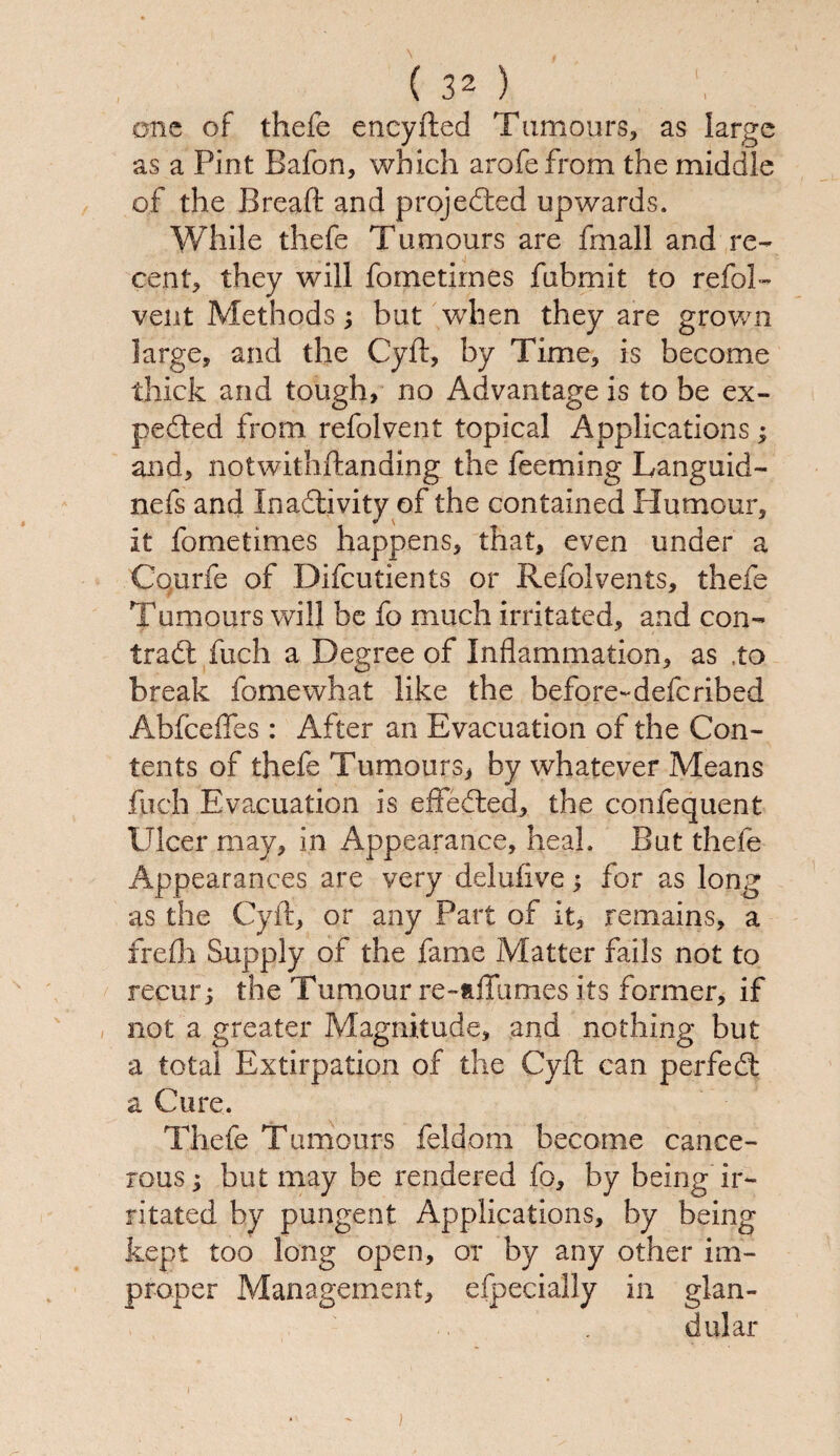one of thefe eneyfted Tumours, as large as a Pint Bafon, which arofefrom the middle of the Bread: and projected upwards. While thefe Tumours are fmall and re¬ cent, they will fometirnes fubmit to refol- vent Methods; but when they are grown large, and the Cyd:, by Time, is become thick and tough, no Advantage is to be ex¬ pended from, refolvent topical Applications; and, notwithstanding the feeming Languid- nefs and Inactivity of the contained Humour, it fometirnes happens, that, even under a Cqurfe of Difcutients or Refolvents, thefe Tumours will be fo much irritated, and con- trad: fuch a Degree of Inflammation, as ,to break fomewhat like the before-defcribed Abfceffes: After an Evacuation of the Con¬ tents of thefe Tumours, by whatever Means fuch Evacuation is effected, the confequent Ulcer may, in Appearance, heal. But thefe Appearances are very delufive; for as long as the Cyd:, or any Part of it, remains, a frefh Supply of the fame Matter fails not to recur; the Tumour re-dTumes its former, if not a greater Magnitude, and nothing but a total Extirpation of the Cyd: can perfect a Cure. Thefe Tumours feldom become cance¬ rous ; but may be rendered fo, by being ir¬ ritated by pungent Applications, by being kept too long open, or by any other im¬ proper Management, efpecially in glan¬ dular )